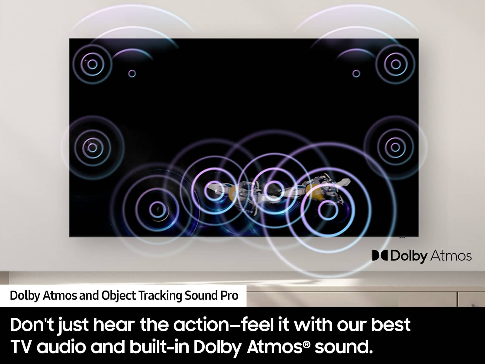Dolby Atmos and Object Tracking Sound Pro: Don't just hear the action - feel it with our best audio built-in R TV and Dolby Atmos sound.