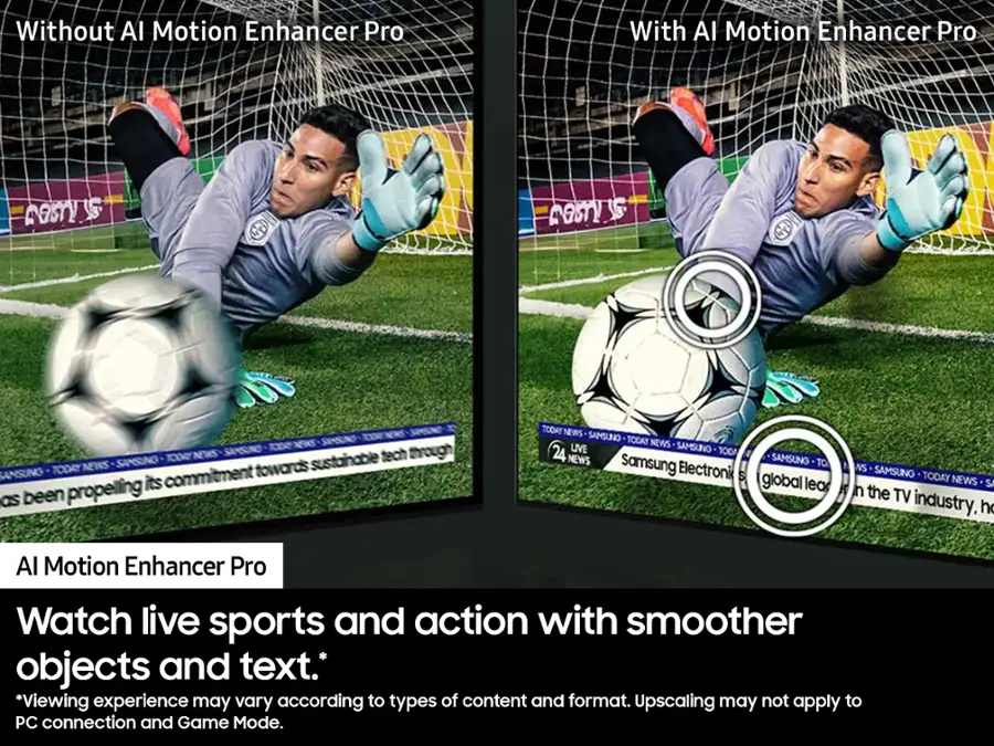 Without AI Motion Enhancer Pro: Watch live sports and action with smoother objects and text. Viewing experience may vary according to types of content and format. Upscaling may not apply to PC connection and Game Mode.

With AI Motion Enhancer Pro: Watch live sports and action with smoother objects and text. Viewing experience may vary according to types of content and format. Upscaling may not apply to PC connection and Game Mode.