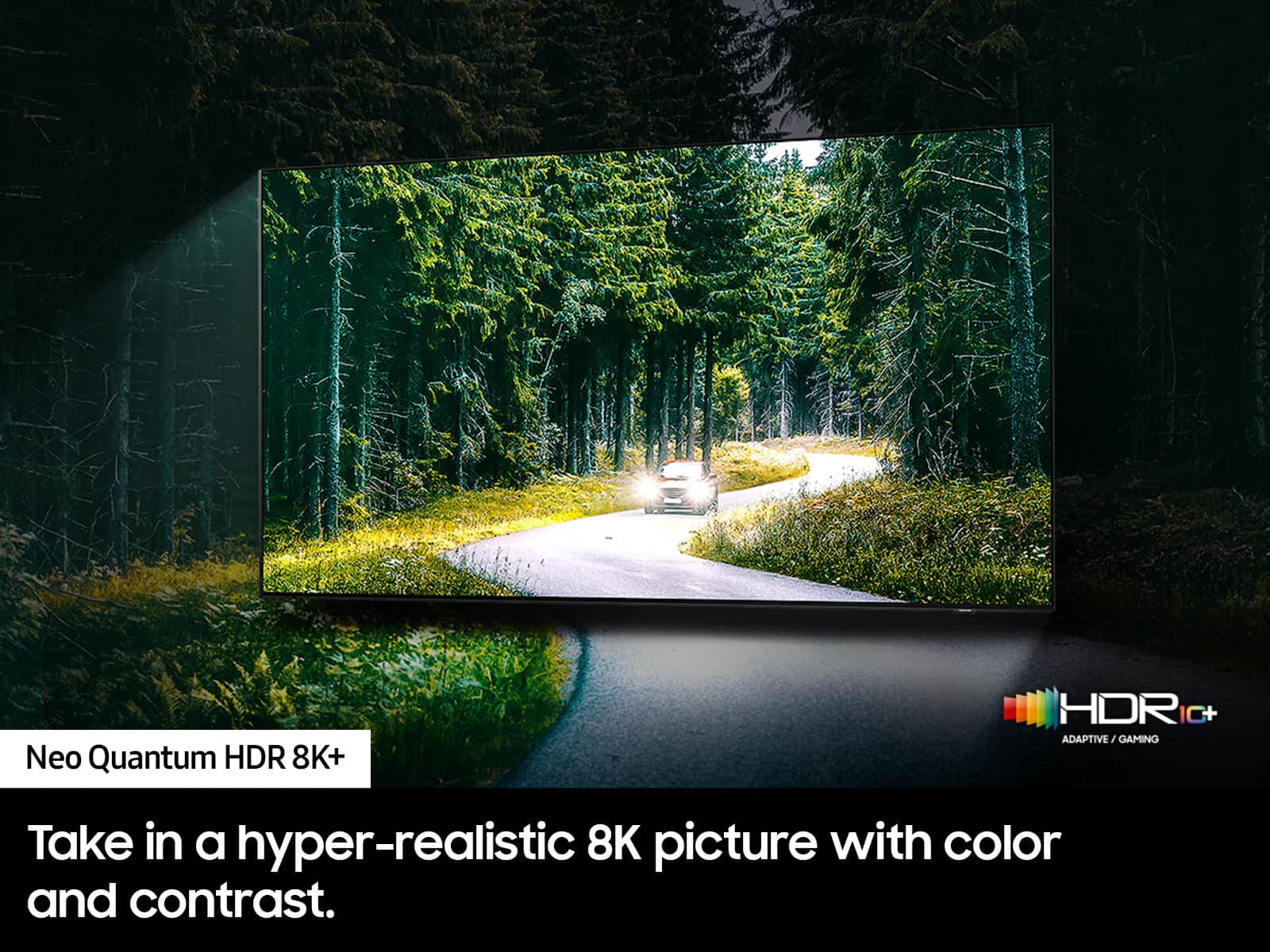 Neo Quantum HDR 8K+ HDR IC+ ADAPTIVE/G/GAMING Take in a hyper-realistic 8K picture with color and contrast.