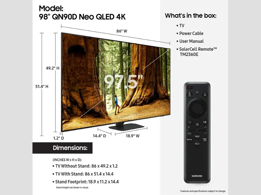 Model: 98" QN90D Neo QLED 4K
Dimensions: (INCHES W x H x D):
- TV Without Stand: 86 x 49.2 x 1.2
- TV With Stand: 86 x 51.4 x 14.4
- Samsung Stand Footprint: 18.9 x 11.2 x 14.4

What's in the box:
- TV
- Power Cable
- User Manual
- SolarCell Remote TM TM2360E