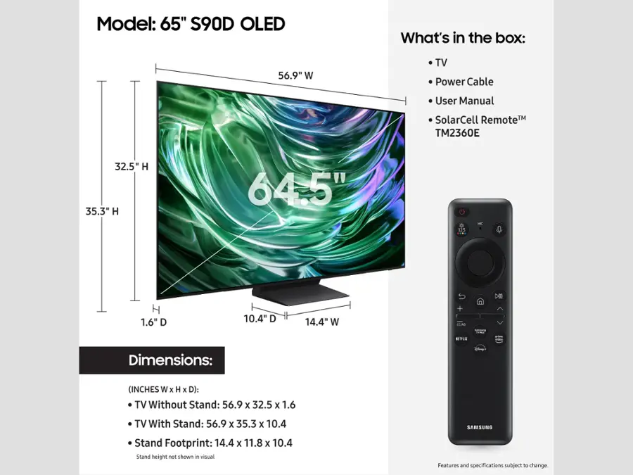 Model: 65" S90D OLED
What's in the box: 56.9" W TV, Power Cable, User Manual, SolarCell RemoteTM, TM2360E
Dimensions:
- (INCHES W x H x D): TV Without Stand: 56.9 x 32.5 x 1.6
- TV With Stand: 56.9 x 35.3 x 10.4
- SAMSUNG Stand Footprint: 14.4 x 11.8 x 10.4
Stand height not shown in visual.
Features and specifications subject to change.