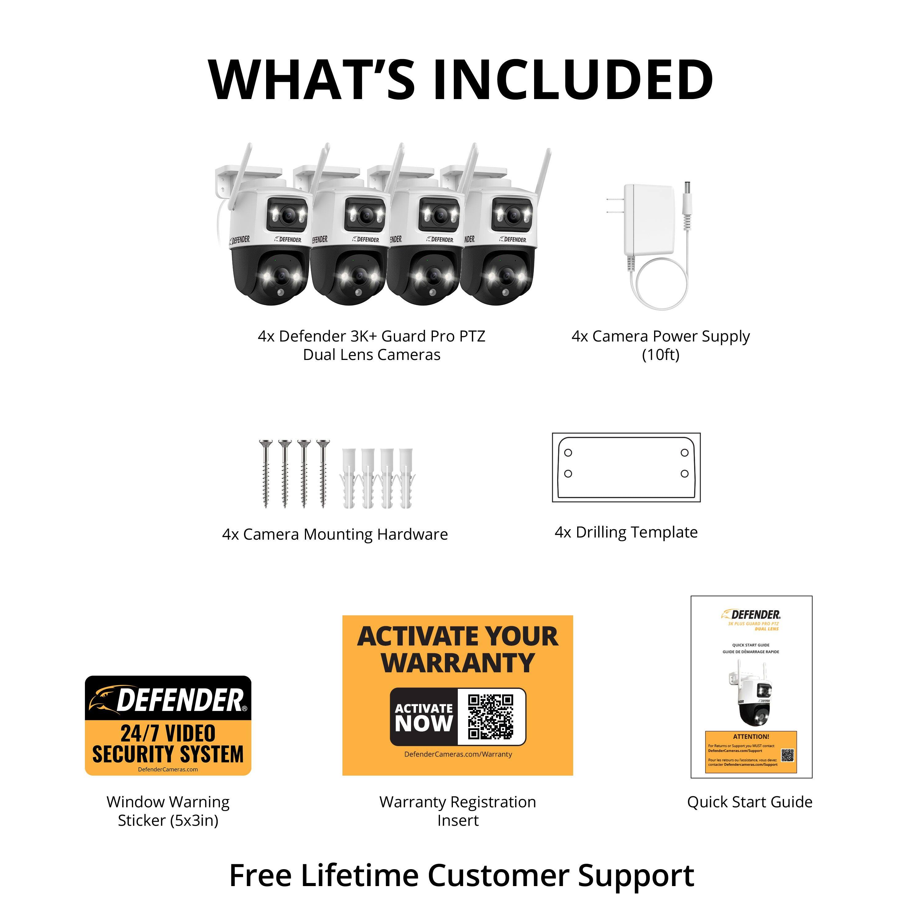 **WHAT'S INCLUDED**

- 4x Defender 3K+ Guard Pro PTZ Dual Lens Cameras
- 4x Camera Power Supply (10ft)
- 4x Camera Mounting Hardware
- 4x Drilling Template
- Window Warning Sticker (5x3in)
- Warranty Registration Insert
- Quick Start Guide
- Free Lifetime Customer Support

**24/7 VIDEO SECURITY SYSTEM**

**DEFENDER**

**ACTIVATE YOUR WARRANTY**

**DEFENDER**

**DEFENDER**

**DEFENDER**

**DEFENDER**

**DEFENDER**

**DEFENDER**

**DEFENDER**

**DEFENDER**

**DEFENDER**

**DEFENDER**

**DEFENDER**

**DEFENDER**

**DEFENDER**

**DEFENDER**

**DEFENDER**

**DEFENDER**

**DEFENDER**

**DEFENDER**

**DEFENDER**

**DEFENDER**

**DEFENDER**

**DEFENDER**

**DEFENDER**

**DEFENDER**

**DEFENDER**

**DEFENDER**

**DEFENDER**

**DEFENDER**

**DEFENDER**

**DEFENDER**

**DEFENDER**

**DEFENDER**

**DEFENDER**

**DEFENDER**

**DEFENDER**

**DEFENDER**

**DEFENDER**

**DEFENDER**

**DEFENDER**

**DEFENDER