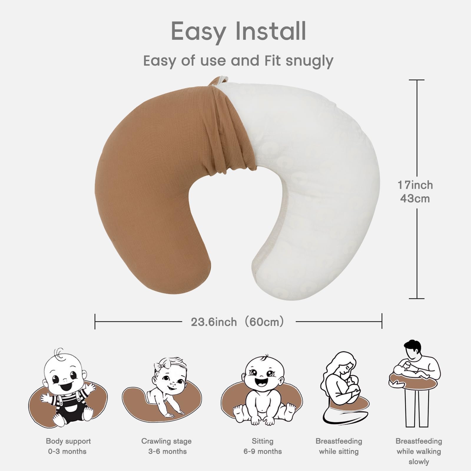 Easy Install  
Easy of use and Fit snugly  

17inch (43cm)  
23.6inch (60cm)  

Body support 0-3 months  
Crawling stage 3-6 months  
Sitting 6-9 months  
Breastfeeding while sitting  
Breastfeeding while walking slowly