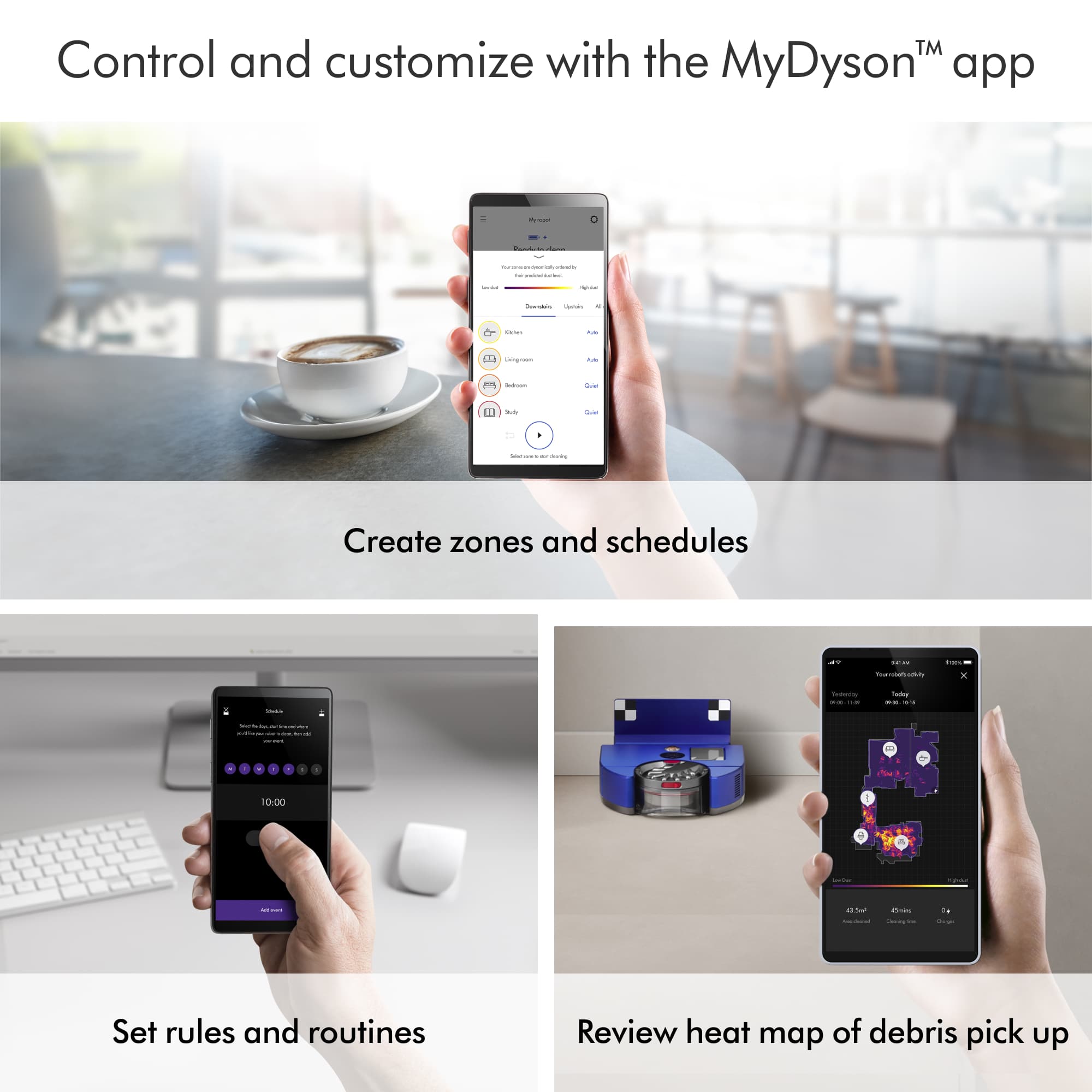 Control and customize with the MyDysonT app. Create zones and schedules. Set rules and routines. Review heat map of debris pick up.