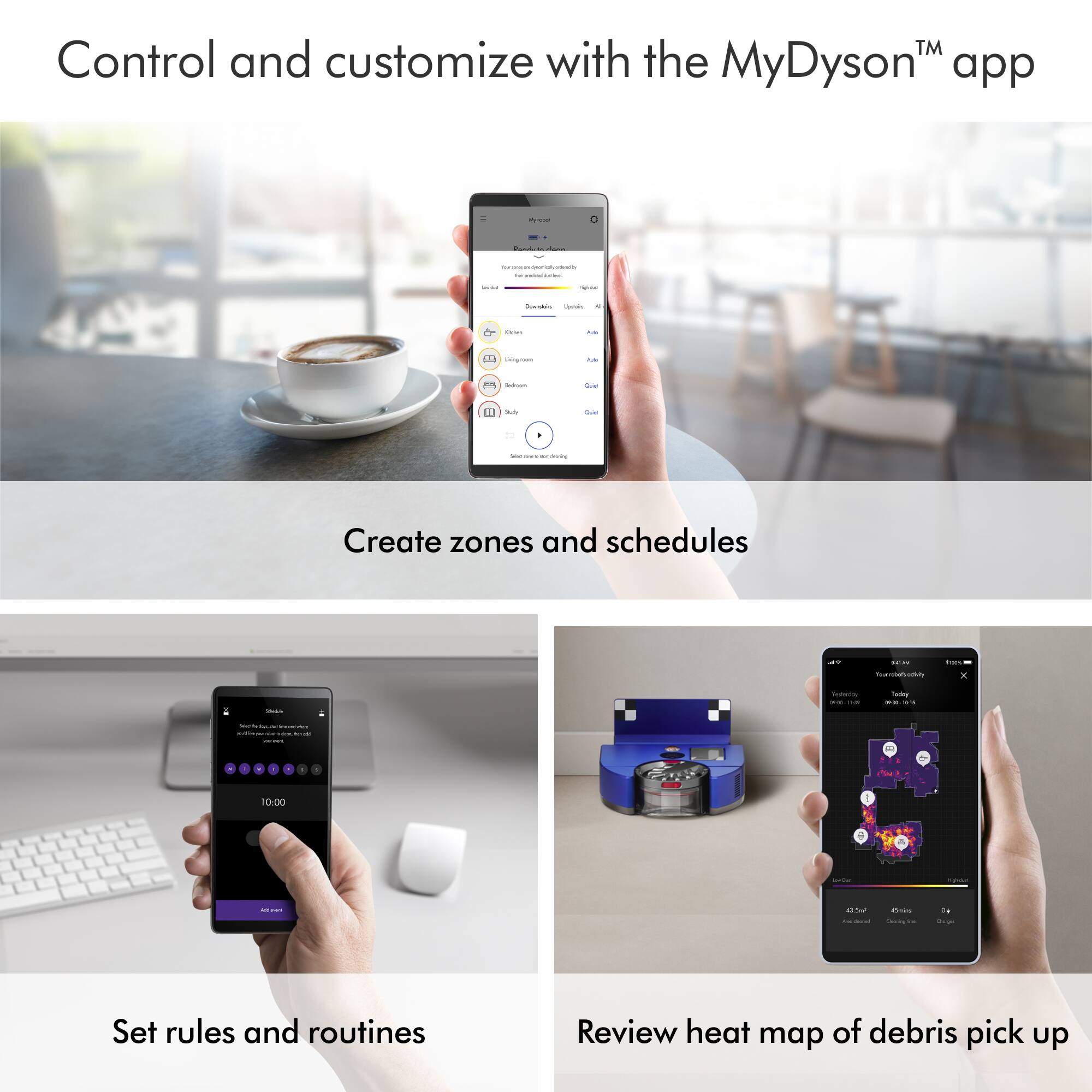 Control and customize with the MyDysonT app. Create zones and schedules. Set rules and routines. Review heat map of debris pick up.