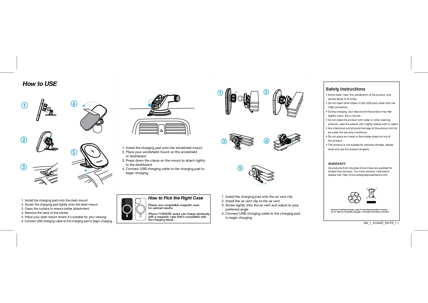 How to Use:
1. Install the charging pad onto the windshield mount.
2. Place your windshield mount on the dashboard.
3. Press down and clamp the mount onto the dashboard.
4. Attach the charging cable to the charging pad to begin charging.
Safety Instructions:
1. Avoid placing the charging pad in direct sunlight or heat exposure.
2. Do not use the charging pad with wet hands or wet products.
3. Keep the charging pad away from water or any other liquid.
4. Do not use the charging pad with any other electronic devices.
5. Keep the charging pad away from metal objects.
6. Follow the manufacturer's instructions for proper use and care.
7. For warranty information, visit <http://www.energizerpowerbanks.com>.
To Install:
1. Remove the back sticker.
2. Place your dash mount where it is easily visible and accessible.
3. Connect the charging cable to the charging pad and begin charging.