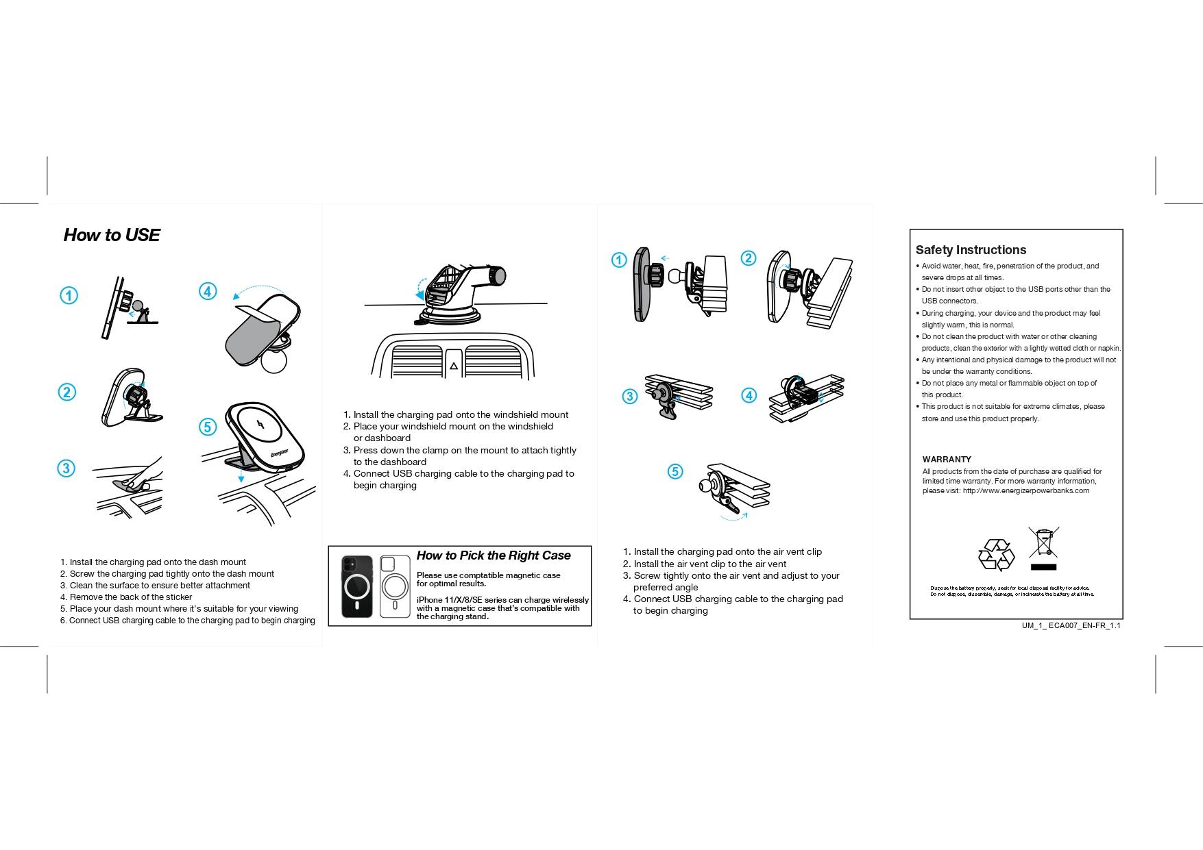 How to Use:
1. Install the charging pad onto the windshield mount.
2. Place your windshield mount on the dashboard.
3. Press down and clamp the mount onto the dashboard.
4. Attach the charging cable to the charging pad to begin charging.

Safety Instructions:
1. Avoid placing the charging pad in direct sunlight or heat exposure.
2. Do not use the charging pad with wet hands or wet products.
3. Keep the charging pad away from water or any other liquid.
4. Do not use the charging pad with any other electronic devices.
5. Keep the charging pad away from metal objects.
6. Follow the manufacturer's instructions for proper use and care.
7. For warranty information, visit <http://www.energizerpowerbanks.com>.

To Install:
1. Remove the back sticker.
2. Place your dash mount where it is easily visible and accessible.
3. Connect the charging cable to the charging pad and begin charging.