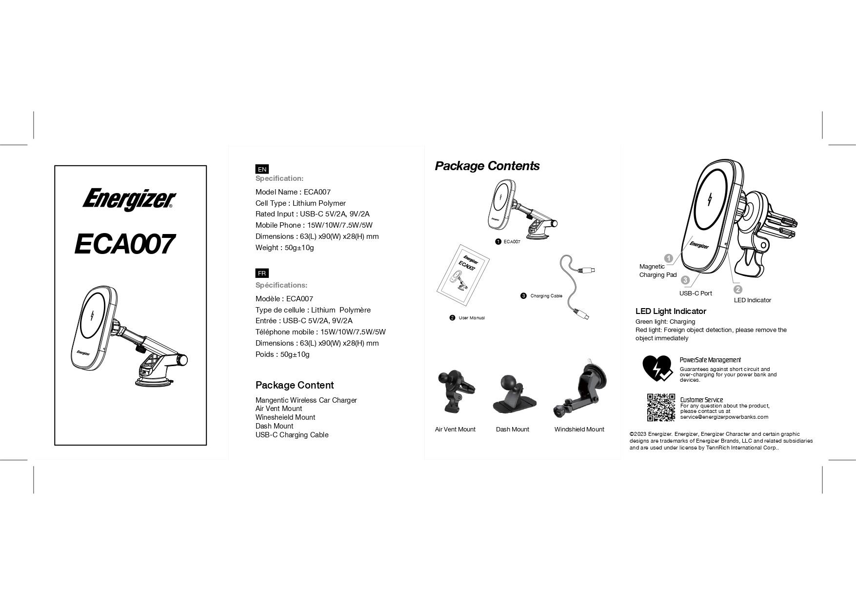 Energizer ECA007 EN Specification:

* Model Name: ECA007
* Cell Type: Lithium Polymer
* Rated Input: USB-C SV/2A 9V/2A
* Mobile Phone: 15W/10W/7.5W/5W
* Dimensions: 63(L) x 90(W) x 28(H) mm
* Weight: 50g/10g

Package Contents:

* Magnetic Wireless Car Charger
* Air Vent Mount
* Dash Mount
* Windshield Mount
* USB-C Charging Cable

Foreign object detection. Please remove the object immediately. PowerState Management guarantees against short circuits and over-charging for your power bank and devices. Customer Service for any question about the product, please email [service@energizerpowerbanks.com](mailto:service@energizerpowerbanks.com). 2023 Energizer Energizer.