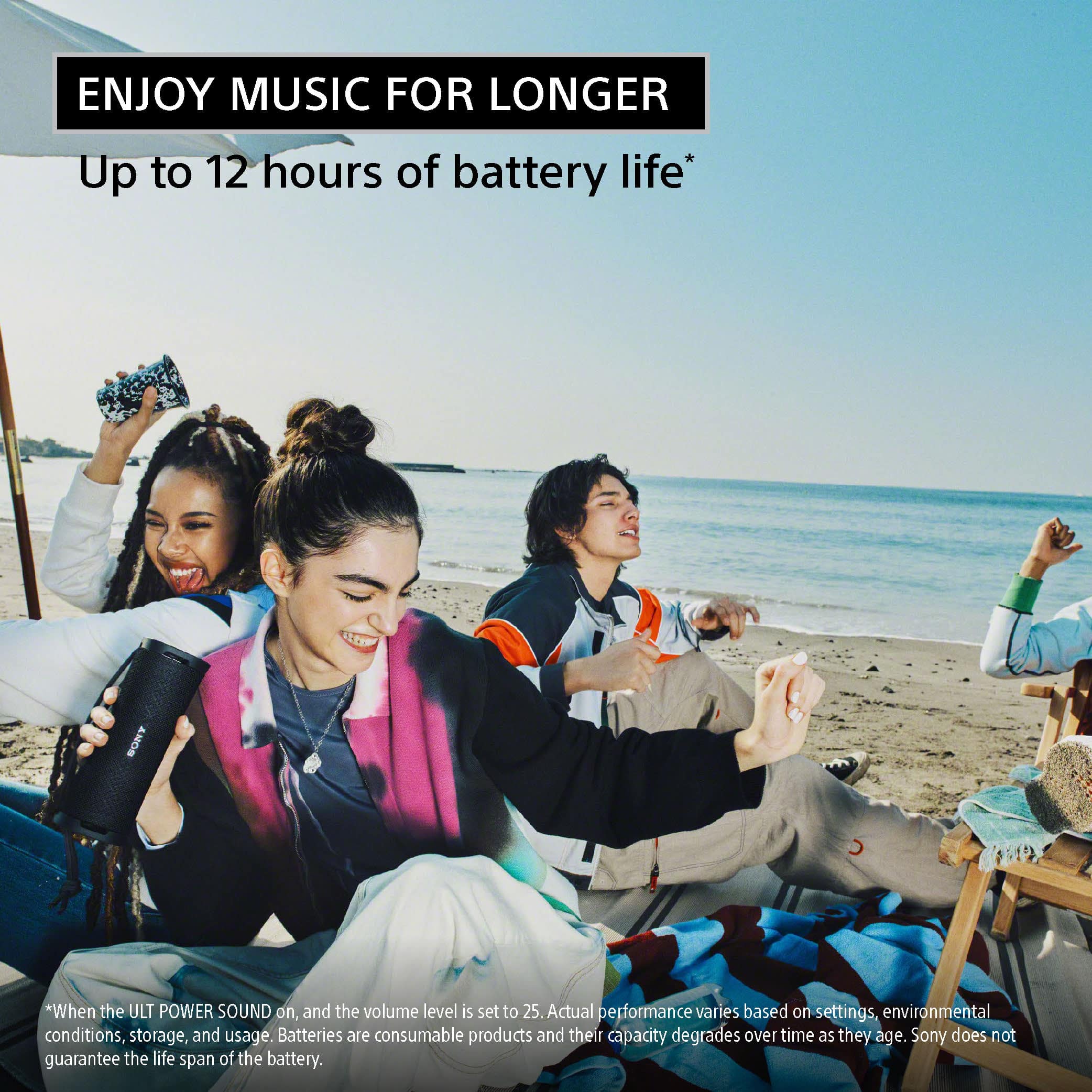 Enjoy music for longer with up to 12 hours of battery life on the ULT POWER SOUND. Actual performance may vary based on settings, environmental conditions, storage, and usage. Batteries are consumable products and their capacity degrades over time as they age. Sony does not guarantee the life span of the battery.