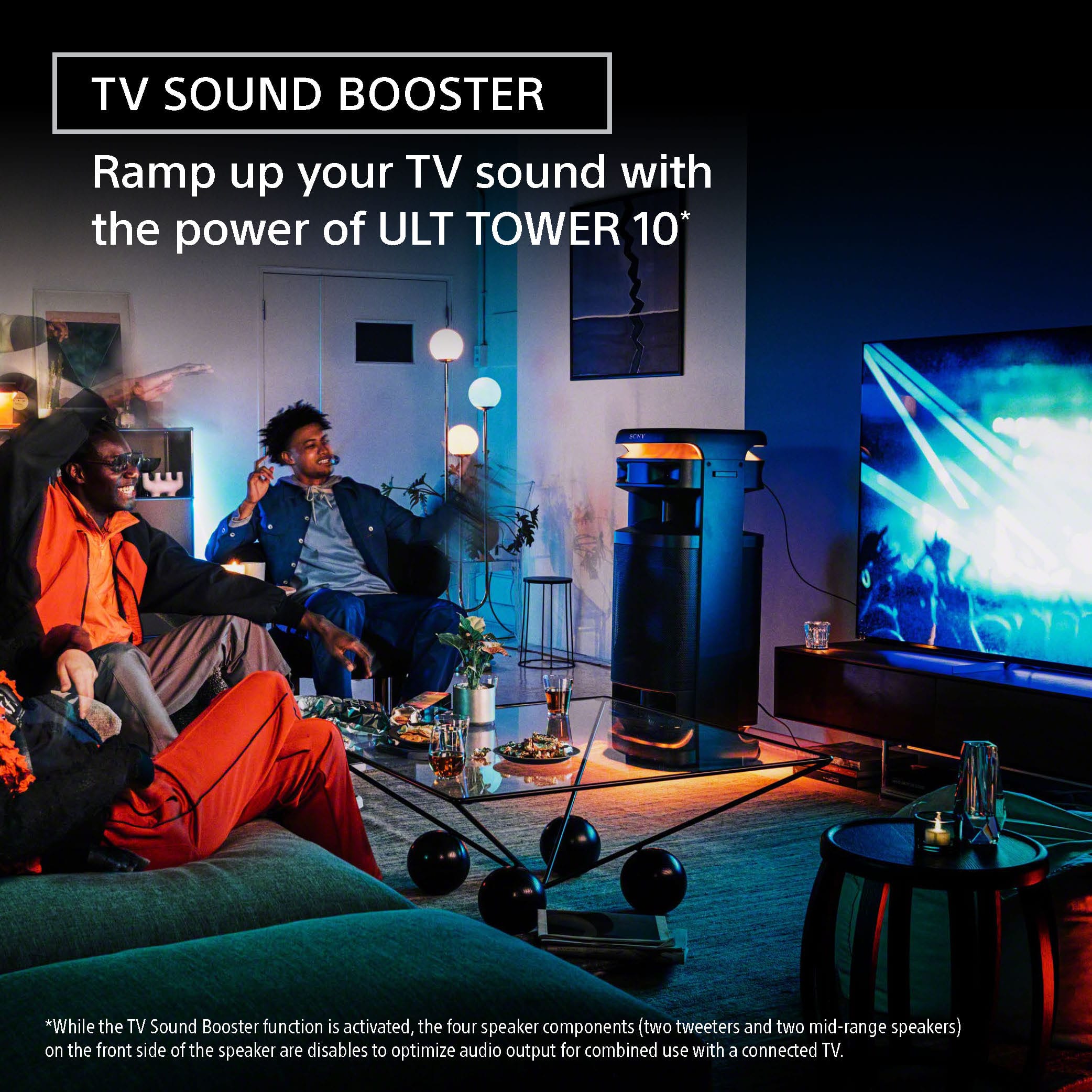 TV Sound Booster: Ramp up your TV sound with the power of ULT TOWER 10. *While the TV Sound Booster function is activated, the four speaker components (two tweeters and two mid-range speakers) on the front side of the speaker are disabled to optimize audio output for combined use with a connected TV.
