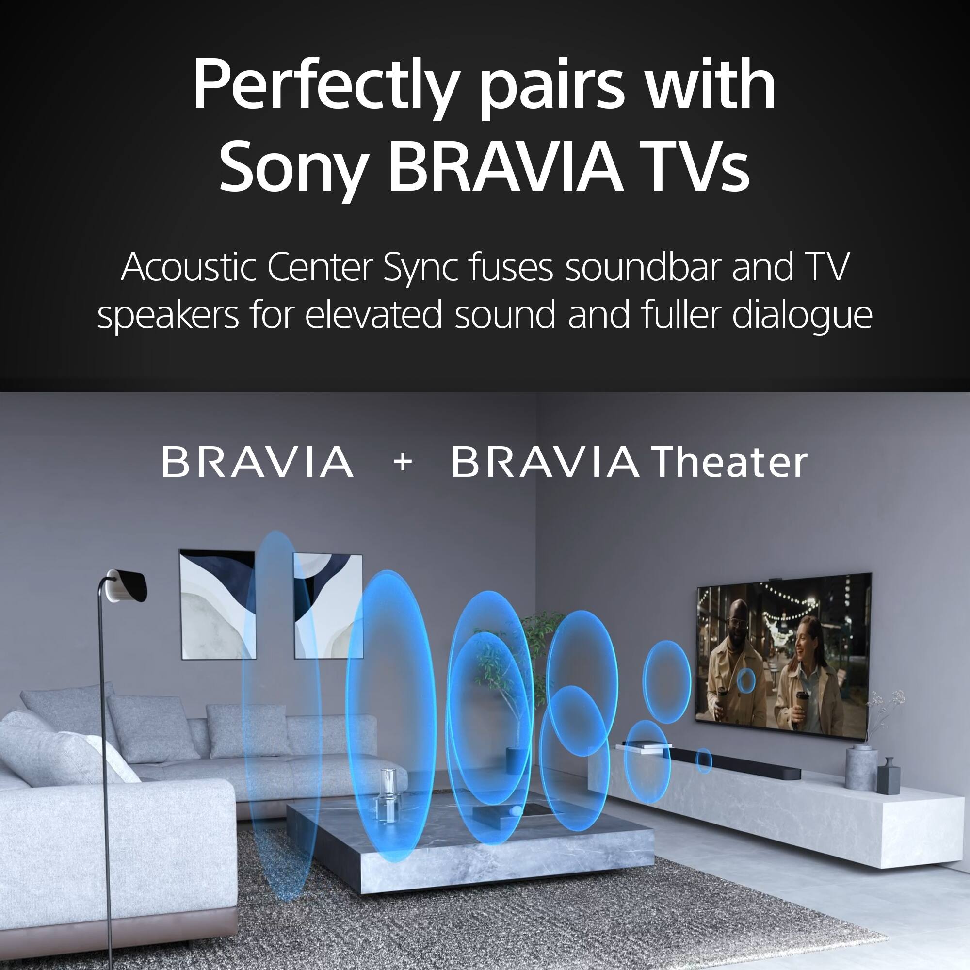 Perfectly pairs with Sony BRAVIA TVs. Acoustic Center Sync fuses soundbar and TV speakers for elevated sound and fuller dialogue. BRAVIA + BRAVIA Theater.