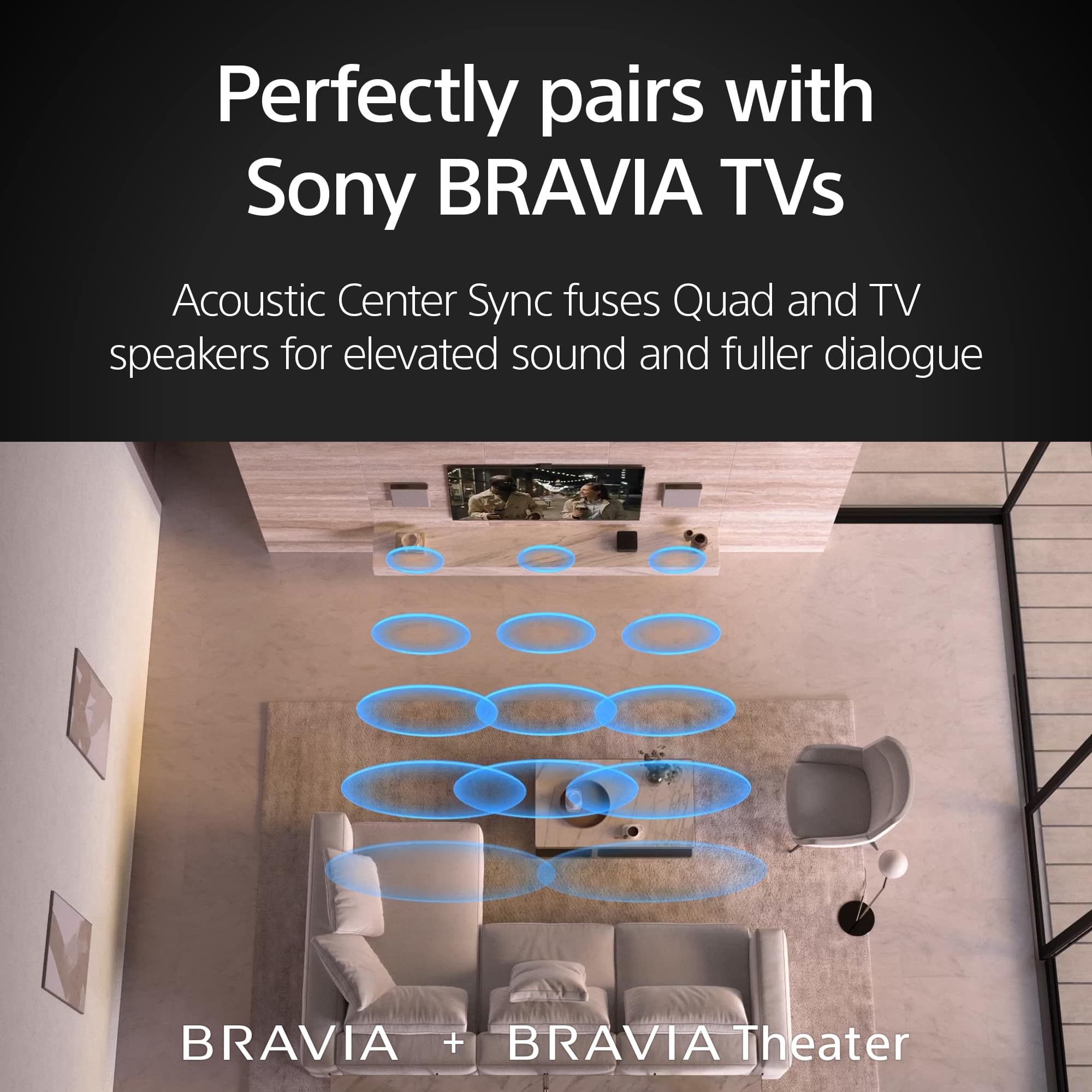 Perfectly pairs with Sony BRAVIA TVs. Acoustic Center Sync fuses Quad and TV speakers for elevated sound and fuller dialogue. BRAVIA + BRAVIA Theater.