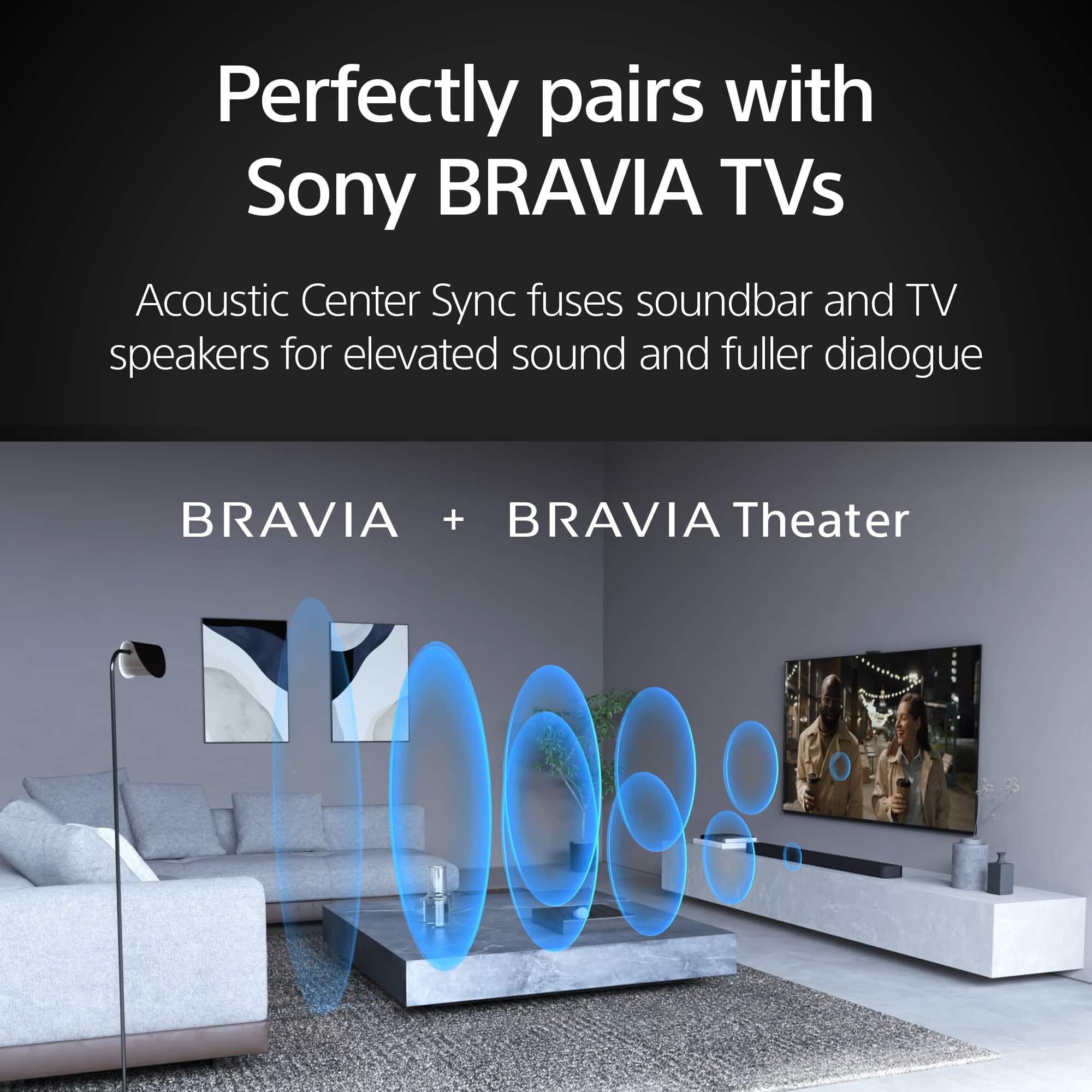 Perfectly pairs with Sony BRAVIA TVs. Acoustic Center Sync fuses soundbar and TV speakers for elevated sound and fuller dialogue. BRAVIA + BRAVIA Theater.