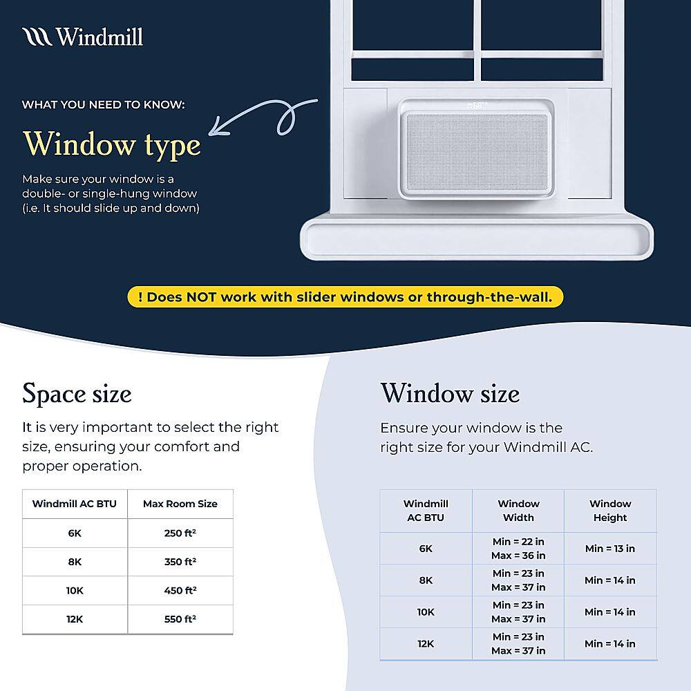 What You Need to Know: Window Type

Make sure your window is a double- or single-hung window (i.e. it should slide up and down) ! Does NOT work with slider windows or through-the-wall.

Space Size

It is very important to select the right size, ensuring your comfort and proper operation.

Window Size

Ensure your window is the right size for your Windmill AC.

Windmill AC BTU 6K 8K 10K 12K
Max Room Size
250 ft2 350 ft2 450 ft2 590 ft2

Windmill AC BTU 6K 8K 10K
Window Width Min - 22 in Max - 36 in
Min - 23 in Max - 37 in
Min - 23 in Max = 37 in

Window Height Min - 13 in
Min - 14 in
Min - 14 in

12K
Min 1 23 in
Max 37 in
Min = 14 in