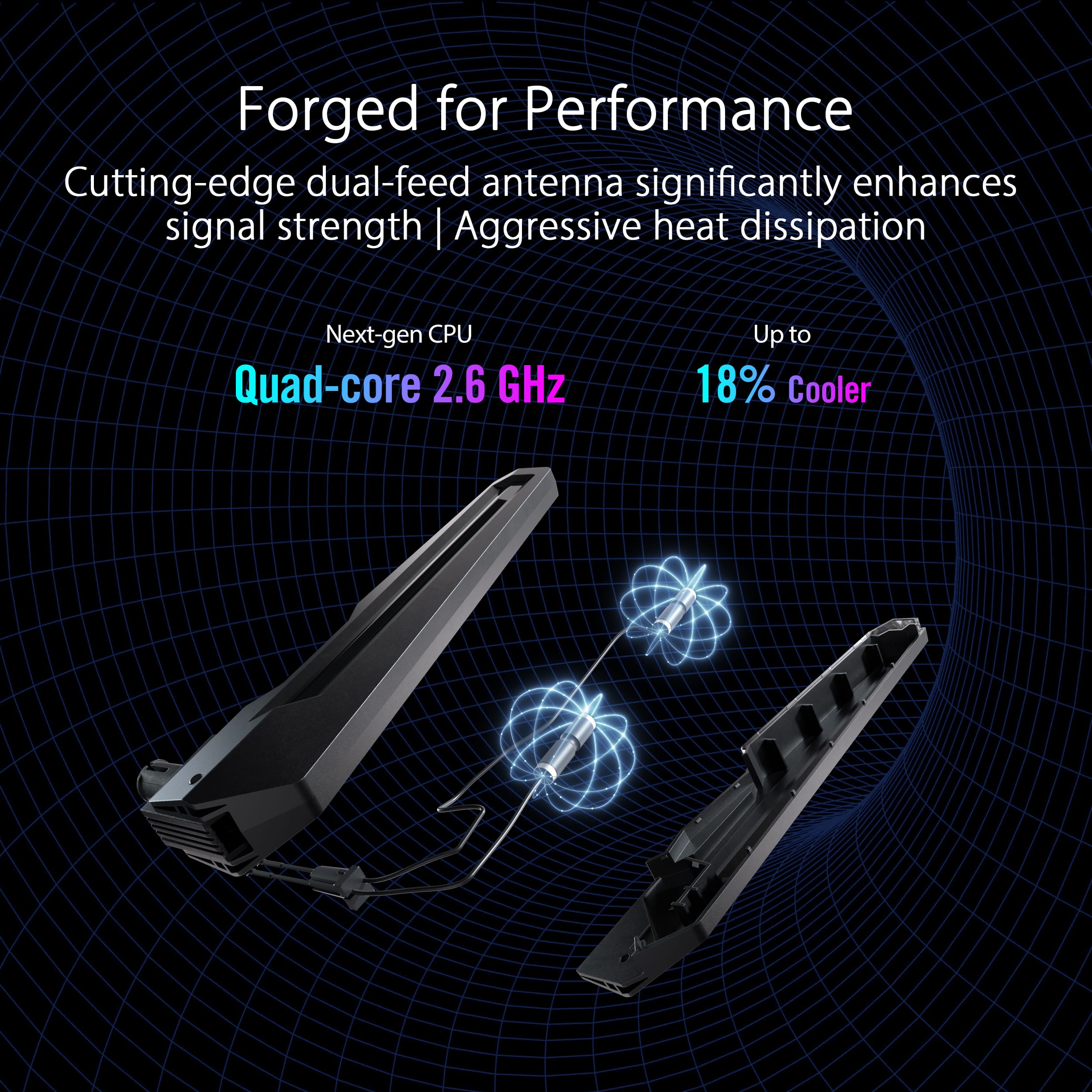 Forged for Performance: Cutting-edge dual-feed antenna significantly enhances signal strength | Aggressive heat dissipation. Next-gen CPU: Quad-core 2.6 GHz. Up to 18% Cooler.