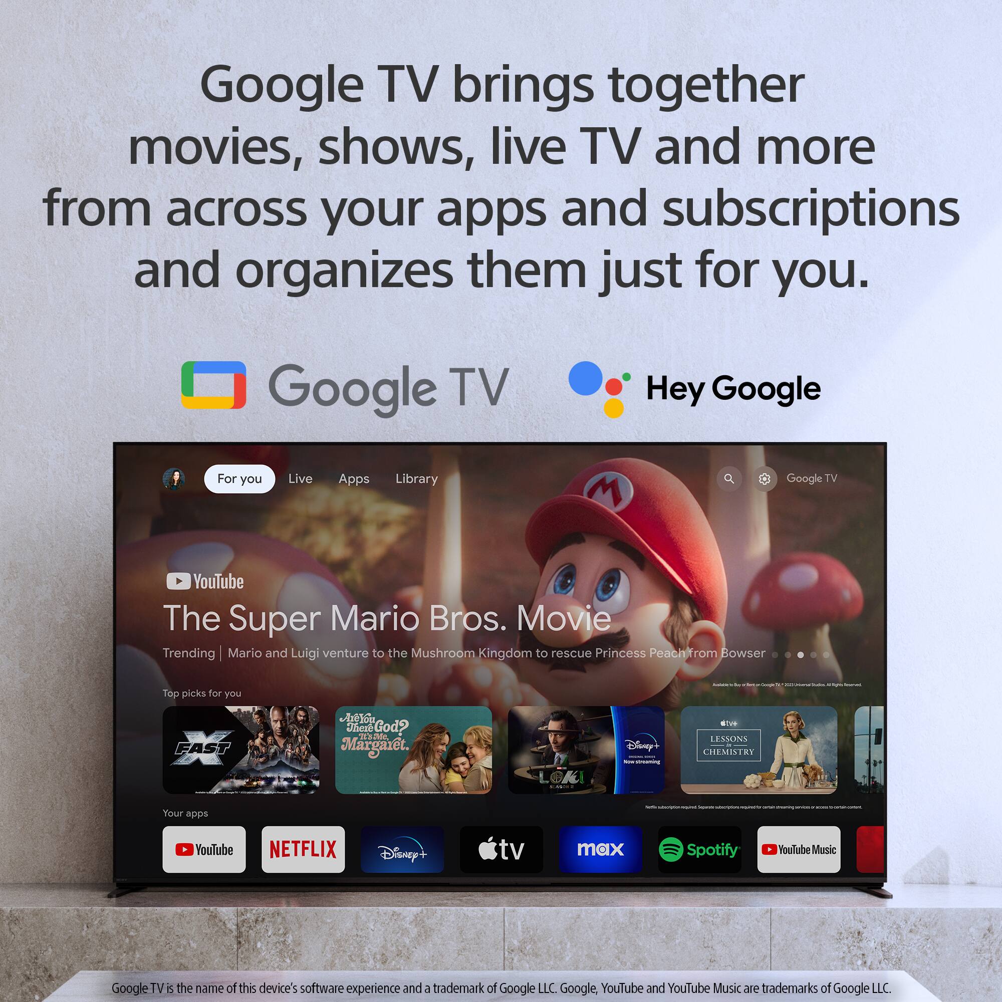 Google TV brings together movies, shows, live TV, and more from across your apps and subscriptions, and organizes them just for you. Hey Google, for you. Live, apps, library, and more. Your apps. YouTube. The Super Mario Bros. movie. Trending. Mario and Luigi venture to the Mushroom Kingdom to rescue Princess Peach from Bowser. Top picks for you - FAST. Jheze God? 33 See Mario. Disney+. Netflix. TV Max. Spotify. YouTube Music. Google TV is the name of this device's software experience and a trademark of Google LLC. Google, YouTube, and YouTube Music are trademarks of Google LLC.