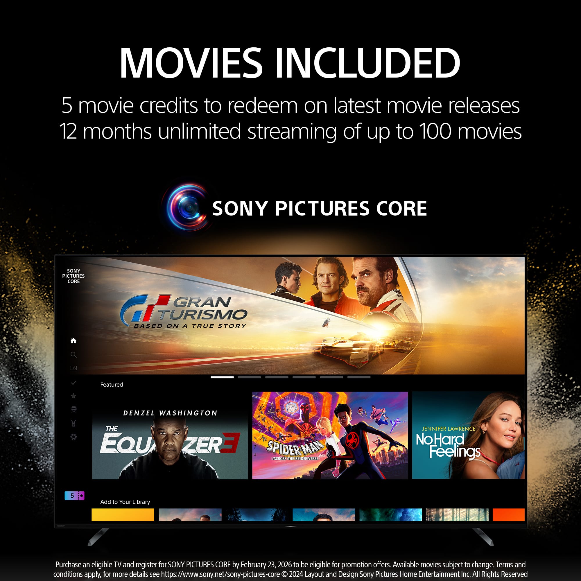 MOVIES INCLUDED: 5 movie credits to redeem on latest movie releases. 12 months unlimited streaming of up to 100 movies. SONY PICTURES CORE. SONY PURES CORE. GRAN TURISMO BASED ON A TRUE STORY. THE EQUALIZER 3. SPIDER-MAN: NO WAY HOME. JURASSIC WORLD: DOMINION. NO HARD FEELINGS. Add to Your Library. Purchase an eligible TV and register for SONY PICTURES CORE by February 23, 2026 to be eligible for promotion offers. Available movies subject to change. Terms and conditions apply, for more details see <https://www.sony.net/sony-pictures-core>. 2024 Layout and Design. Sony Pictures Home Entertainment Inc. All Rights Reserved.