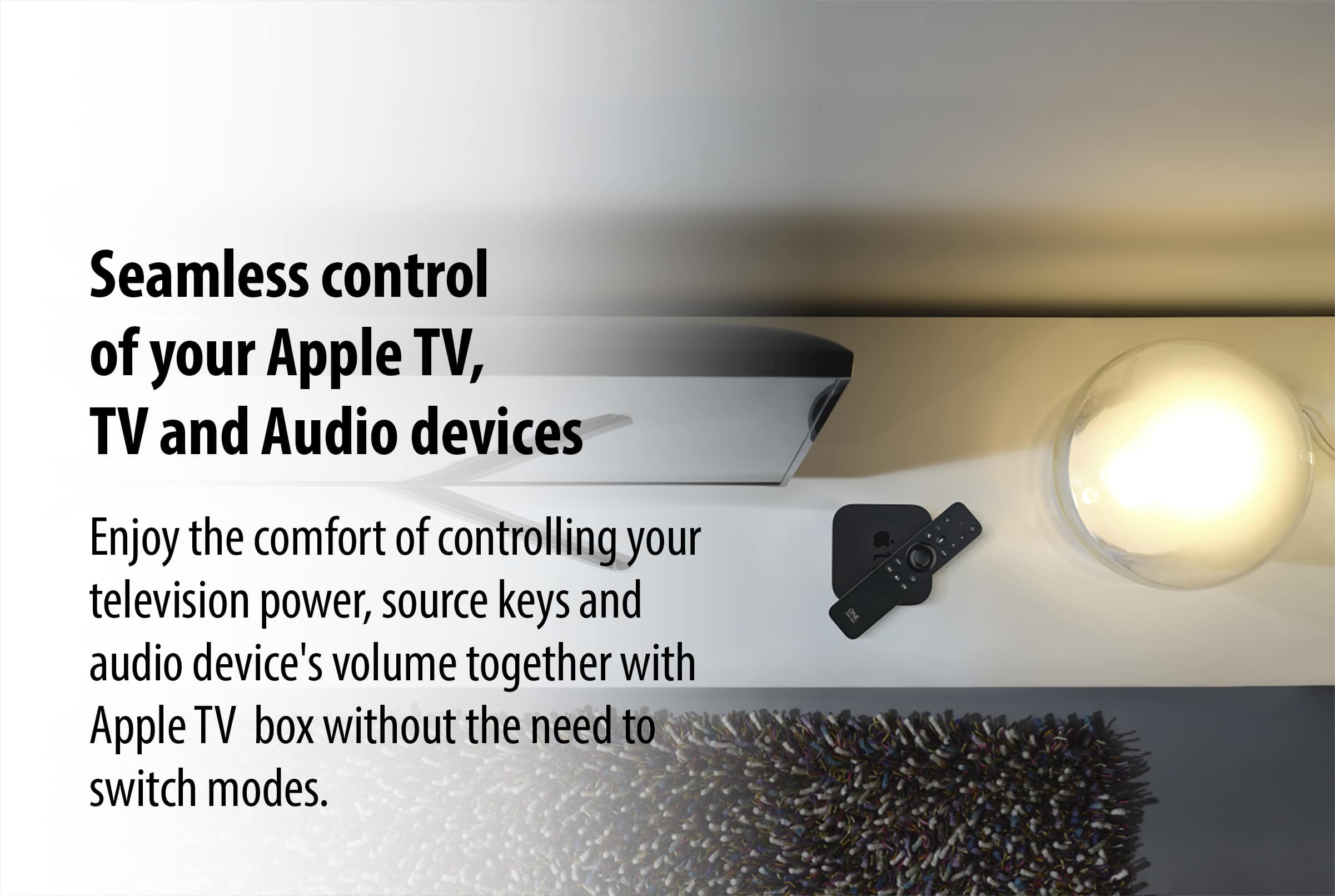 Seamless control of your Apple TV, TV, and audio devices. Enjoy the comfort of controlling your television's power, source keys, and audio device's volume together with Apple TV box without the need to switch modes.