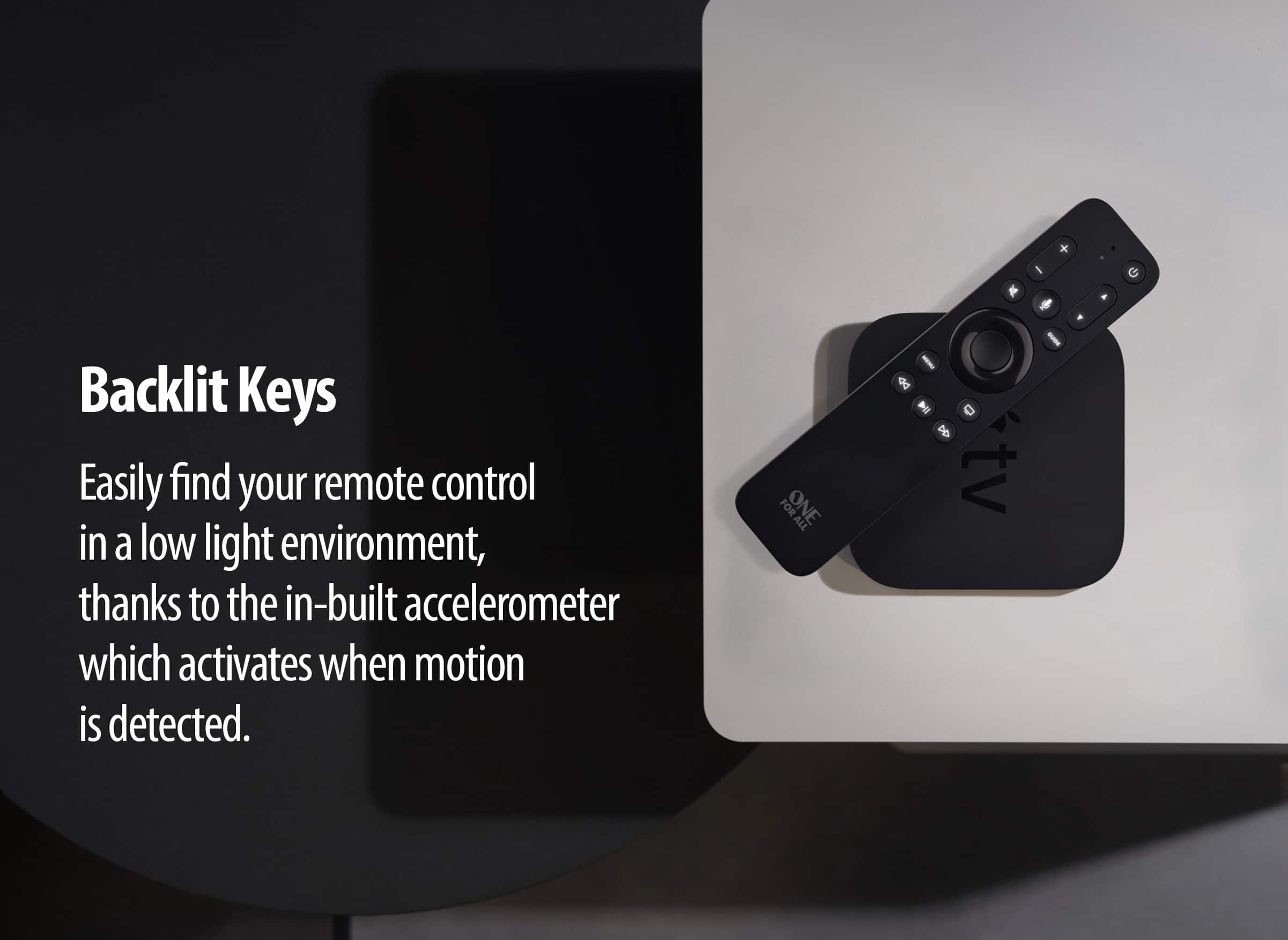 Backlit Keys: Easily find your remote control in a low light environment, thanks to the in-built accelerometer which activates when motion is detected.