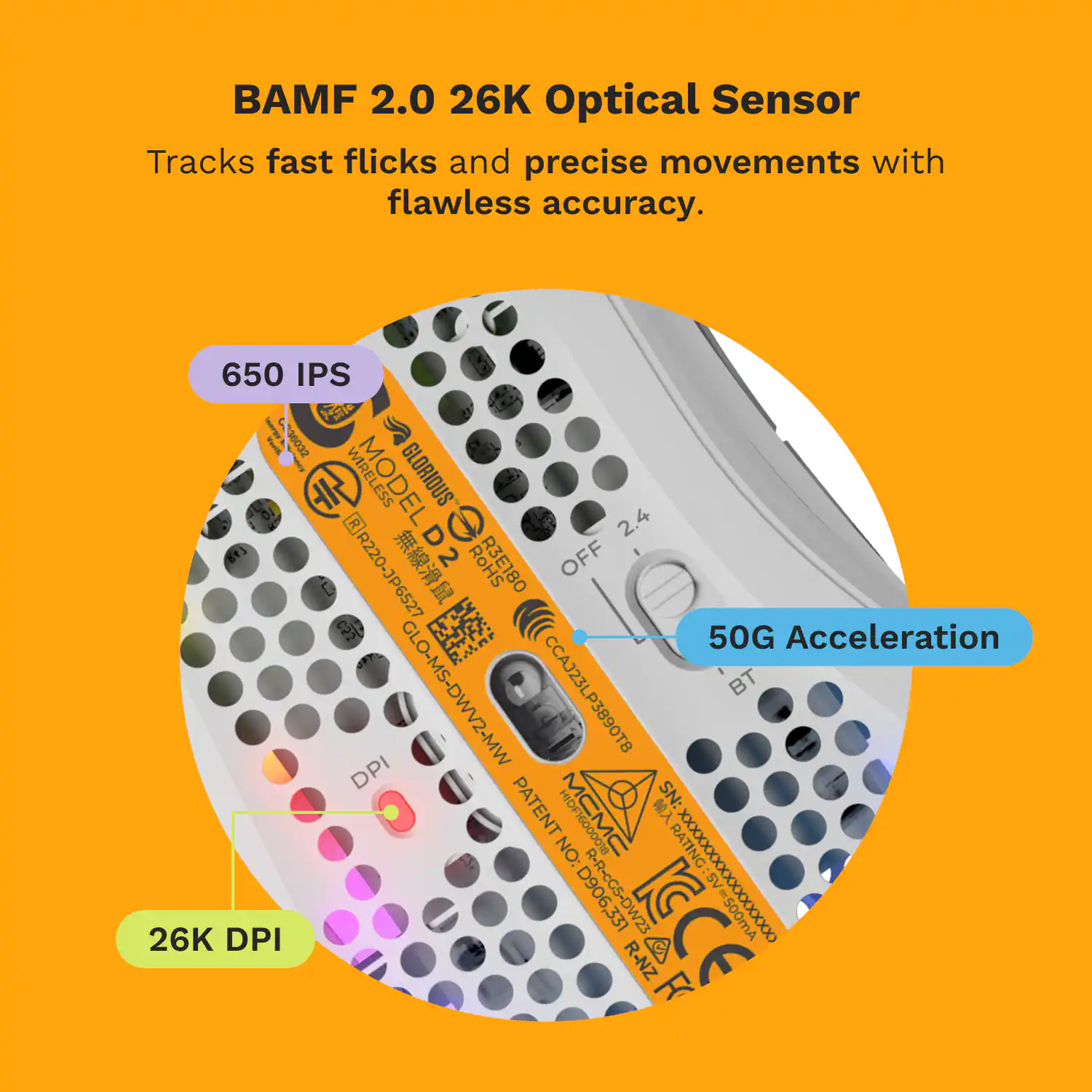 BAMF 2.0 26K Optical Sensor Tracks fast flicks and precise movements with flawless accuracy. 650 IPS 36032 4 3ERW MODEL ESS GLORIOUS 1 2.4 R220-JP6527  D2 2.4 RoHS R3E180 OFF  50G Acceleration GLO-MS-DWV2-MW CCAJ23LP3890T8 BT DPI PATENT YI SN: NO: DF16000O18 RATING 26K DPI D906,3 R-R-cGS-DW23 XXXXXXXXXXXXXXX 500mA R-NZ