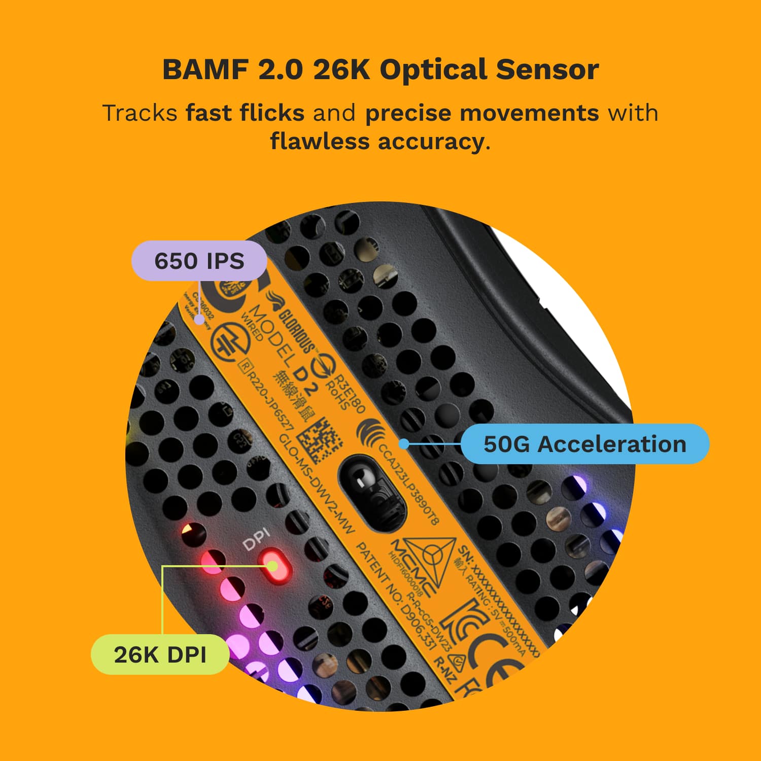 BAMF 2.0 26K Optical Sensor Tracks fast flicks and precise movements with flawless accuracy. 650 IPS 3 30032 WIRED MODEL GLORIOUS R220-JP6527 D RoHS R3E180 50G Acceleration GLO-MS-DWV2-MW CCAJ23LP3890T8 DPI PATENT SN: HIDF16000018 YI NO: RATING 26K DPI D906,331 | m500mA R-NZ