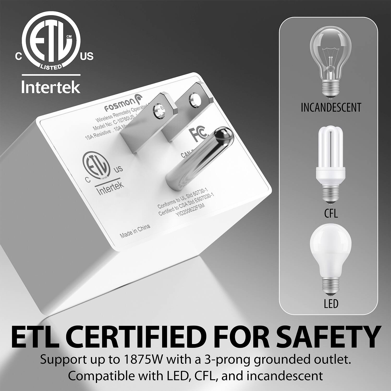 Intertek Fosmon Operato Wireless Remotely 10760U5 Model No: C10760U5 15A Resistive FC CAN US C saa Intertek 5td 60730-1 to UL 5t E607030-1 Conforms to CSA Certified YID200622FSM in China Made ETL CERTIFIED FOR SAFETY Support up to 1875W with a 3-prong grounded outlet. Compatible with LED, CFL, and incandescent