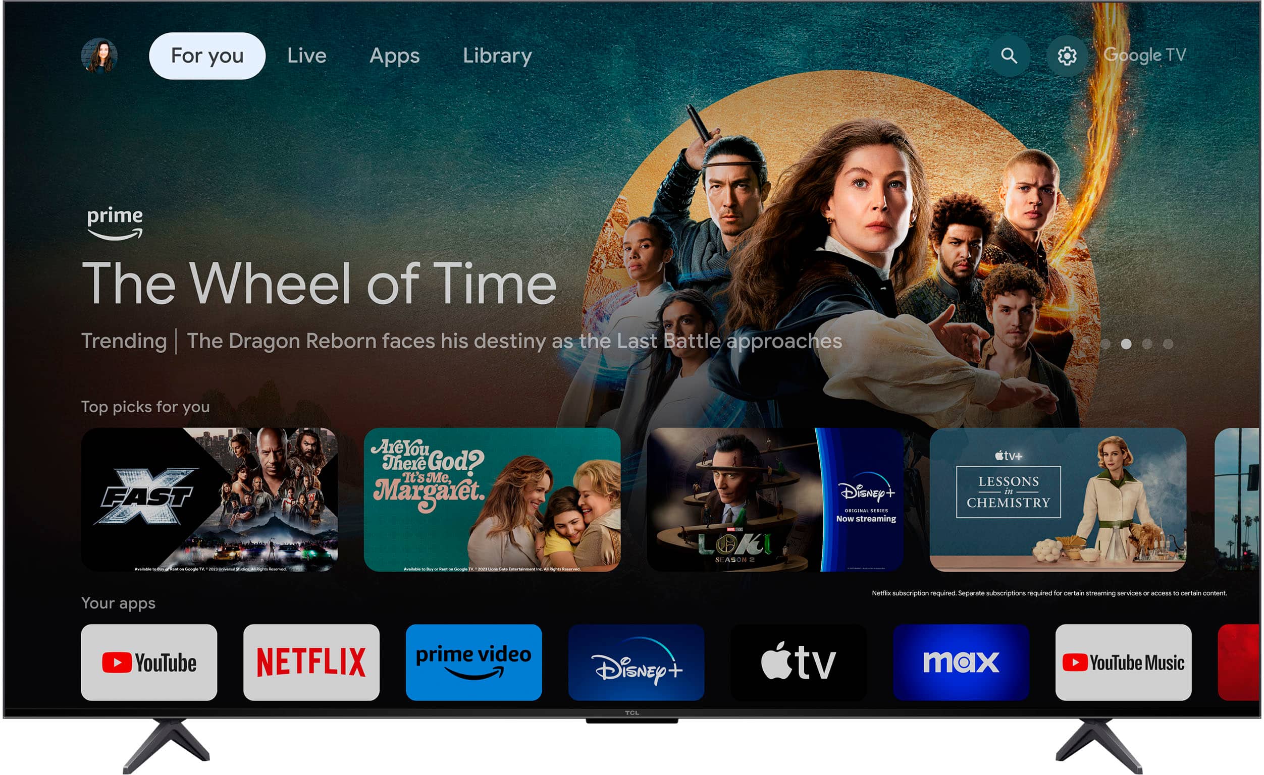For you Live Apps Library Google TV prime The Wheel of Time Trending The Dragon Reborn faces his destiny as the Last Battle approaches Top picks for you FAST - Are You There God? It's Me, Margaret. - - ... L OKI SEASON Disney+ ORIGINAL NOW STREAMING tv+ LESSONS IN CHEMISTRY Your apps Netflix subscription required Separate subscriptions required for certain streaming services to access - certain content YouTube NETFLIX prime video Disney + tv max YouTube Music TOS