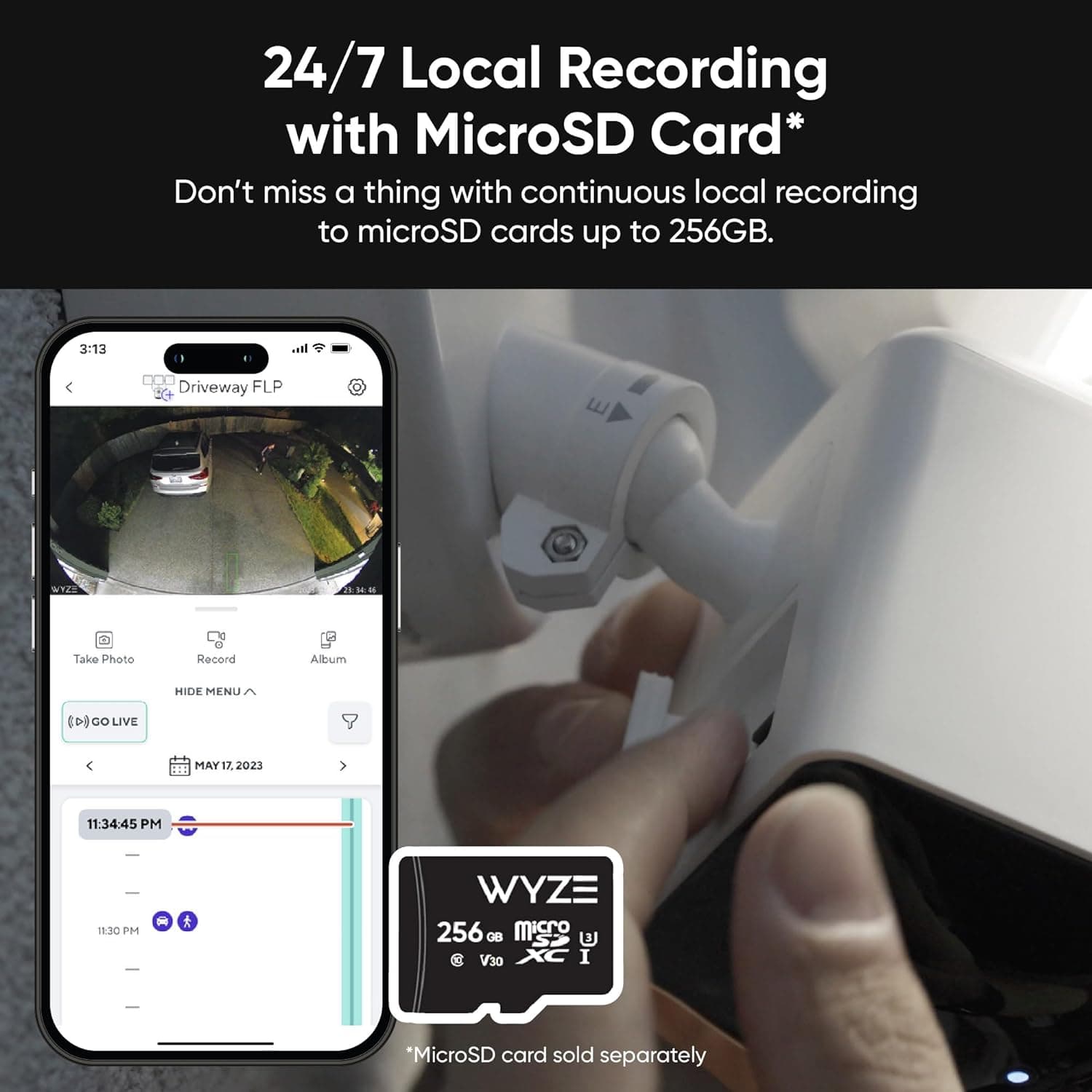 24/7 Local Recording with MicroSD Card* Don't miss a thing with continuous local recording to microSD cards up to 256GB. Wyze 256 GB micro V30 I *MicroSD card sold separately. Take Photo Recond Album HIDE MENU CD8 GO LIVE MAY 17. 2023 11:34:45 PM 11:3C PM.