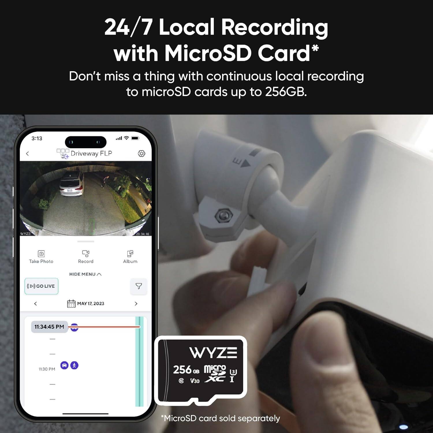24/7 Local Recording with MicroSD Card* Don't miss a thing with continuous local recording to microSD cards up to 256GB. Wyze 256 GB micro V30 I *MicroSD card sold separately. Take Photo Recond Album HIDE MENU CD8 GO LIVE MAY 17. 2023 11:34:45 PM 11:3C PM.