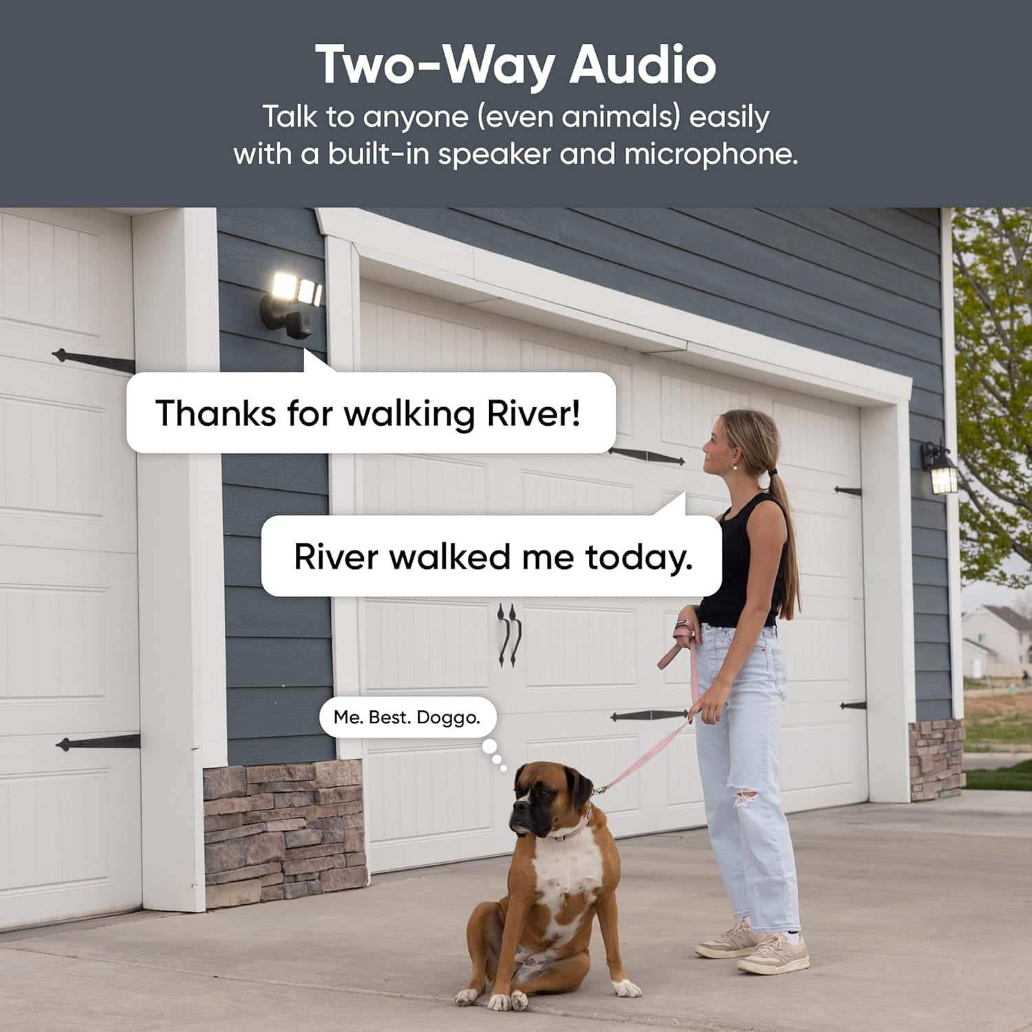 Two-Way Audio Talk to anyone (even animals) easily with a built-in speaker and microphone. Thanks for walking River! River walked me today. Me. Best. Doggo.