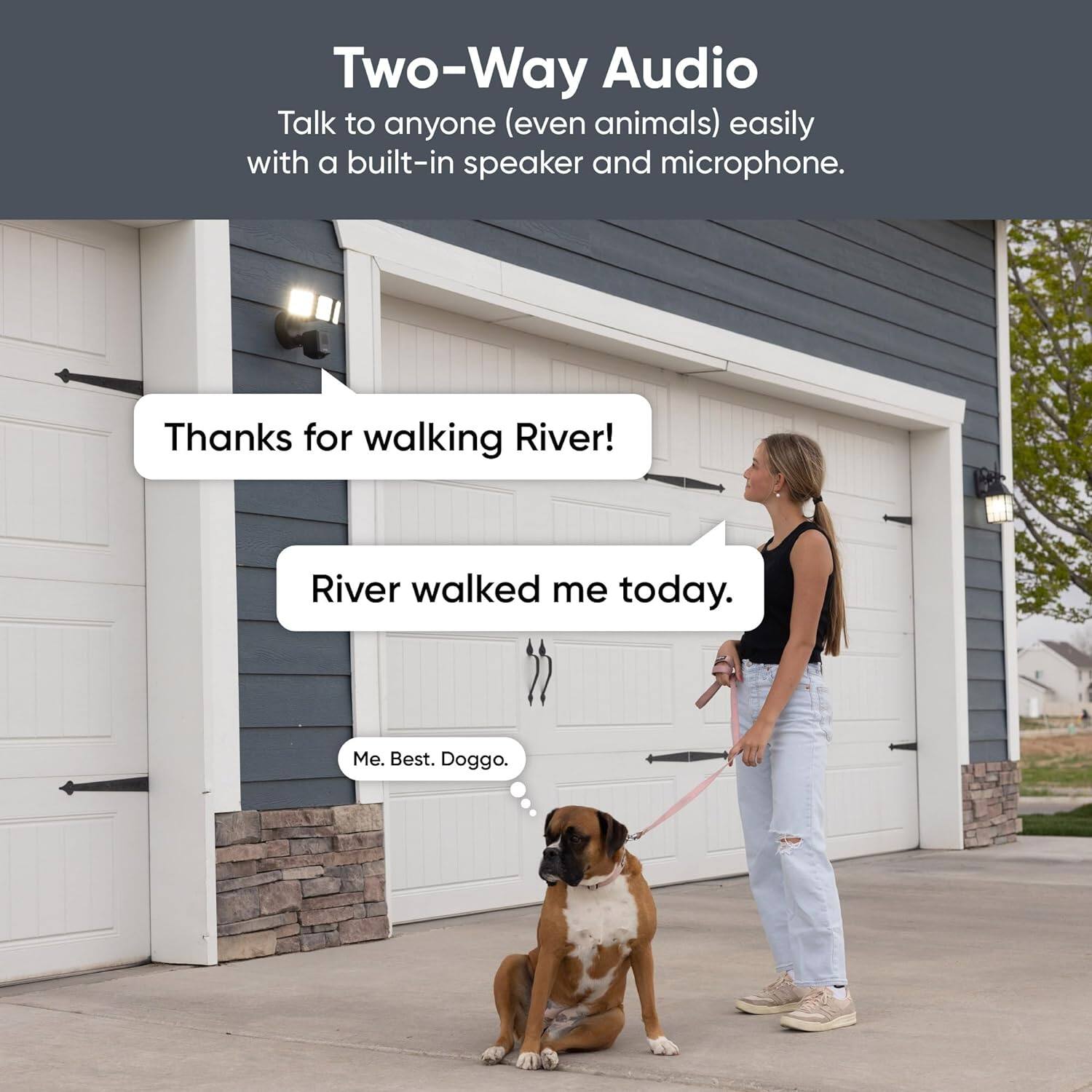 Two-Way Audio Talk to anyone (even animals) easily with a built-in speaker and microphone. Thanks for walking River! River walked me today. Me. Best. Doggo.