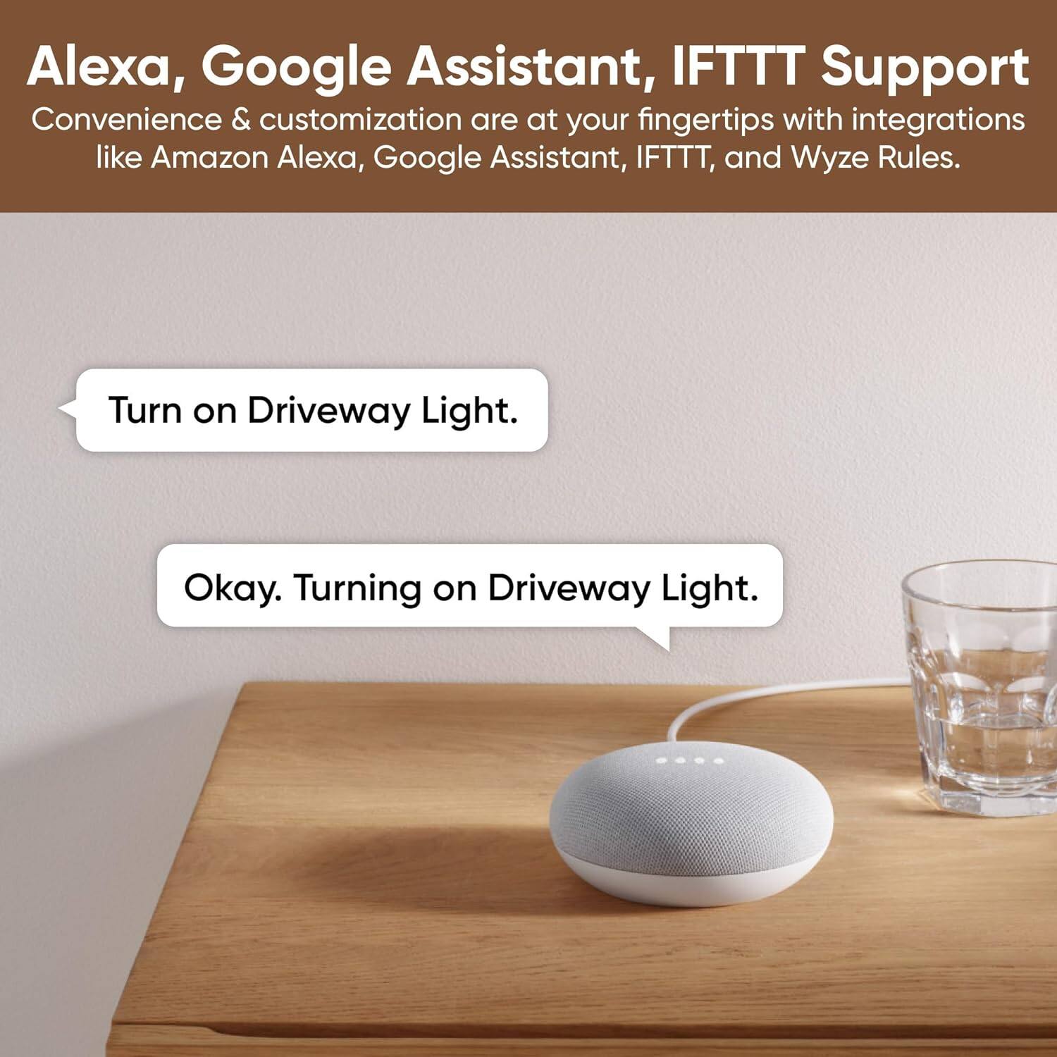 Alexa, Google Assistant, IFTTT Support Convenience & customization are at your fingertips with integrations like Amazon Alexa, Google Assistant, IFTTT, and Wyze Rules. Turn on Driveway Light. Okay. Turning on Driveway Light.