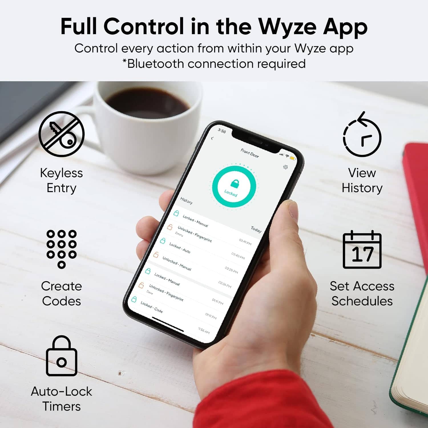 Full Control in the Wyze App:
* Control every action from within your Wyze app *Bluetooth connection required
5 Keyless Entry:
- Create Codes
- Front Door Locked History
- Locked Mercual Zena
- Unlocked Today
- Checked-Pingerprine
- Locked Manaal
- Unlocked-Manuel
- Locked Manaal
- Locked Fingerprien IRAH
- Enched Code DEPH TES6AH
- View History
17 Set Access Schedules
- Auto-Lock Timers