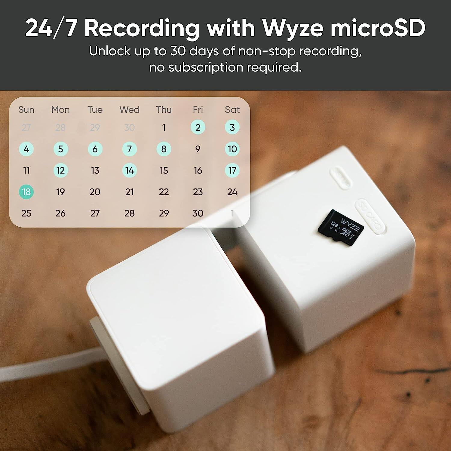 24/7 Recording with Wyze microSD: Unlock up to 30 days of non-stop recording, no subscription required. Sun Mon Tue Wed Thu Fri Sat 27 28 29 30 1 2 3 4 5 6 7 8 9 10 11 12 13 14 15 16 17 18 19 20 21 22 23 24 1. 120 - WYZE - CARD NEEDED.