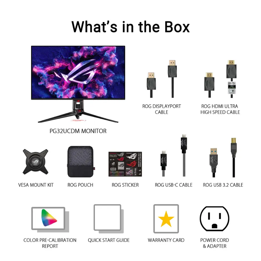 What's in the Box:

1. ROG DisplayPort Cable
2. ROG HDMI Ultra High Speed Cable
3. PG32UCDM Monitor
4. VESA Mount Kit
5. ROG Pouch
6. ROG Sticker
7. ROG USB-C Cable
8. ROG USB 3.2 Cable
9. Color Pre-Calibration
10. Quick Start Guide
11. Report
12. Warranty Card
13. Power Cord & Adapter