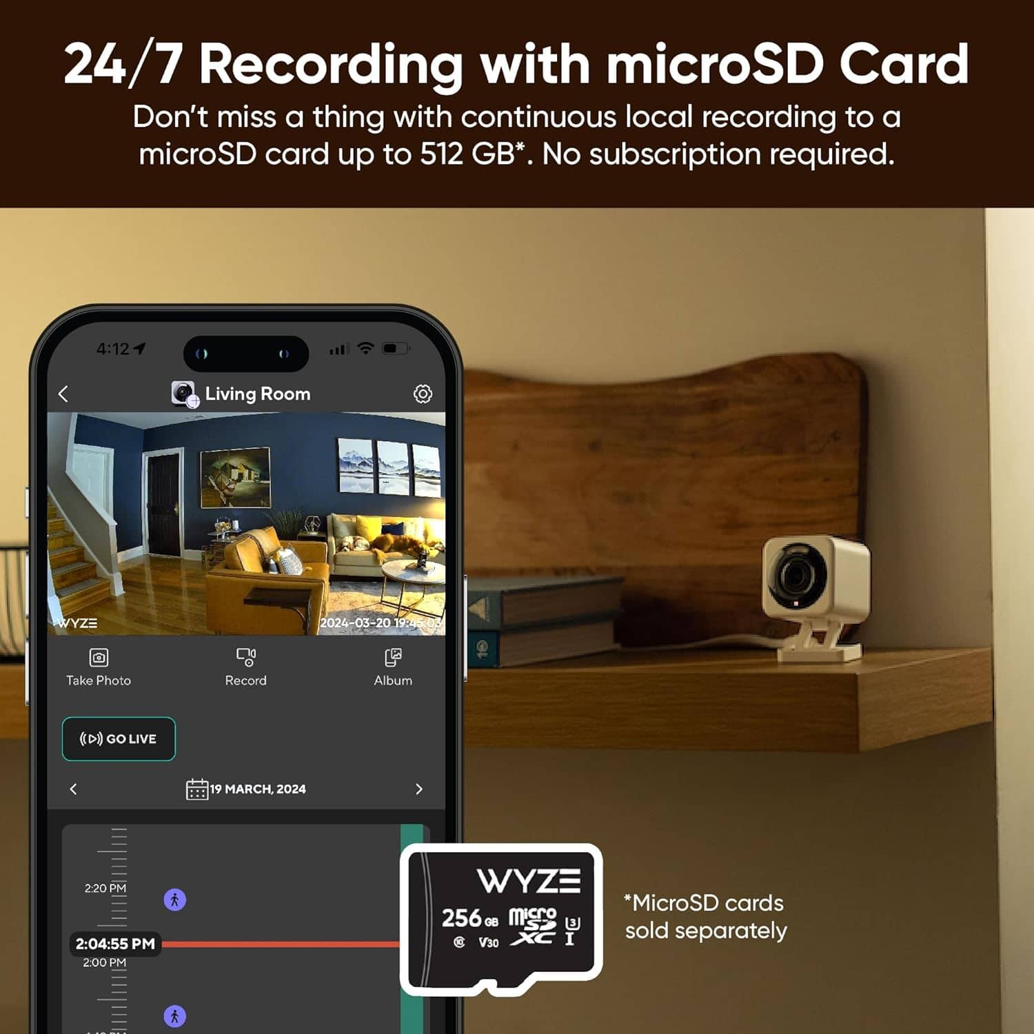 24/7 Recording with microSD Card: Don't miss a thing with continuous local recording to a microSD card up to 512 GB. No subscription required.
Take Photo: Record Album
GO LIVE: 19 March 2024 2:20 PM
2:04:55 PM
2:00 PM
WYZE: *MicroSD cards 256 GB and 8 GB sold separately.