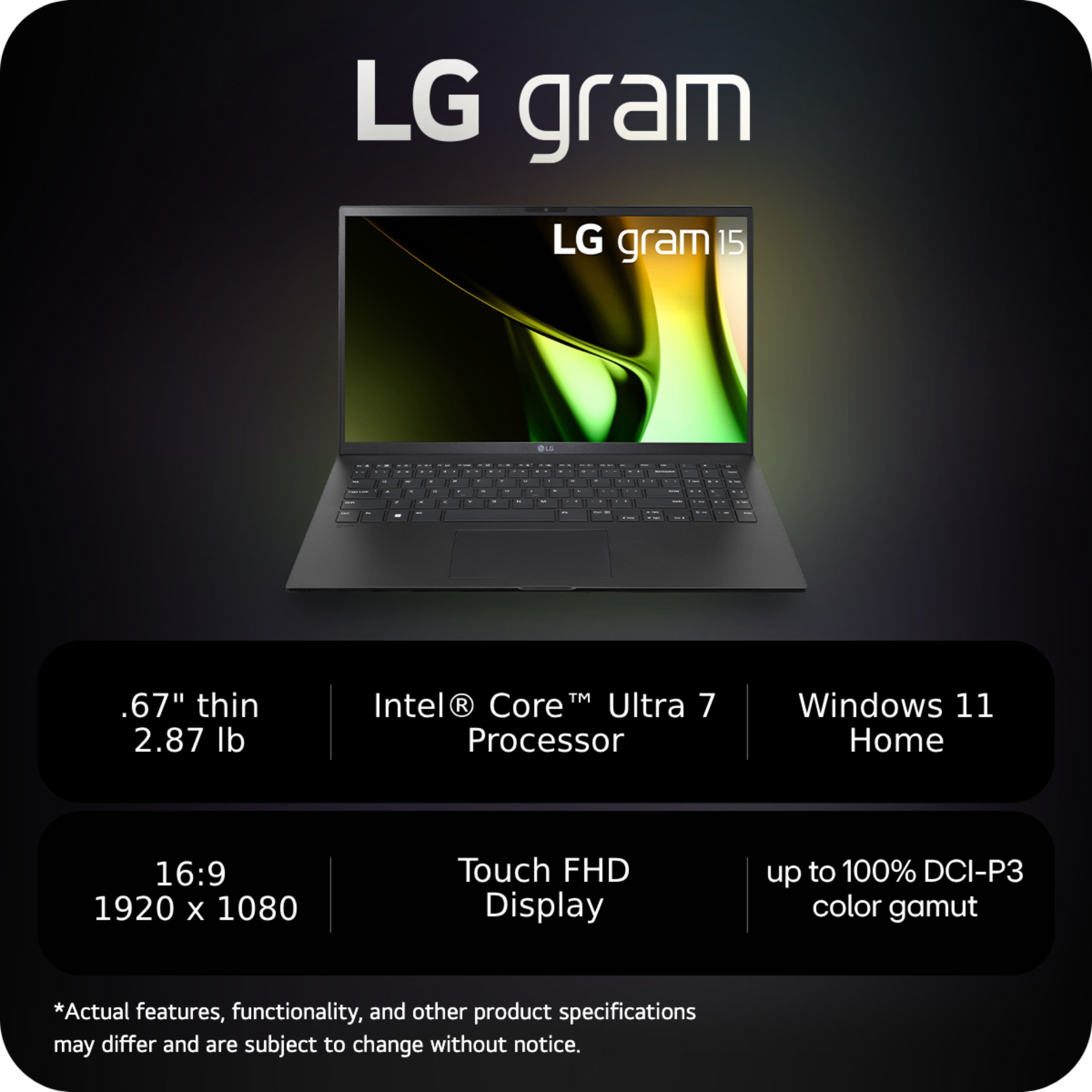 LG gram LG gram15 15 de : . I I . . . . - . . . d - I I . . - . . - - - I - . - - . I I .67" thin 2.87 lb TM Intel R Core Ultra 7 Processor Windows 11 Home 16:9 1920 X 1080 Touch FHD Display up to 100% DCI-P3 color gamut *Actual features, functionality, and other product specifications may differ and are subject to change without notice.
