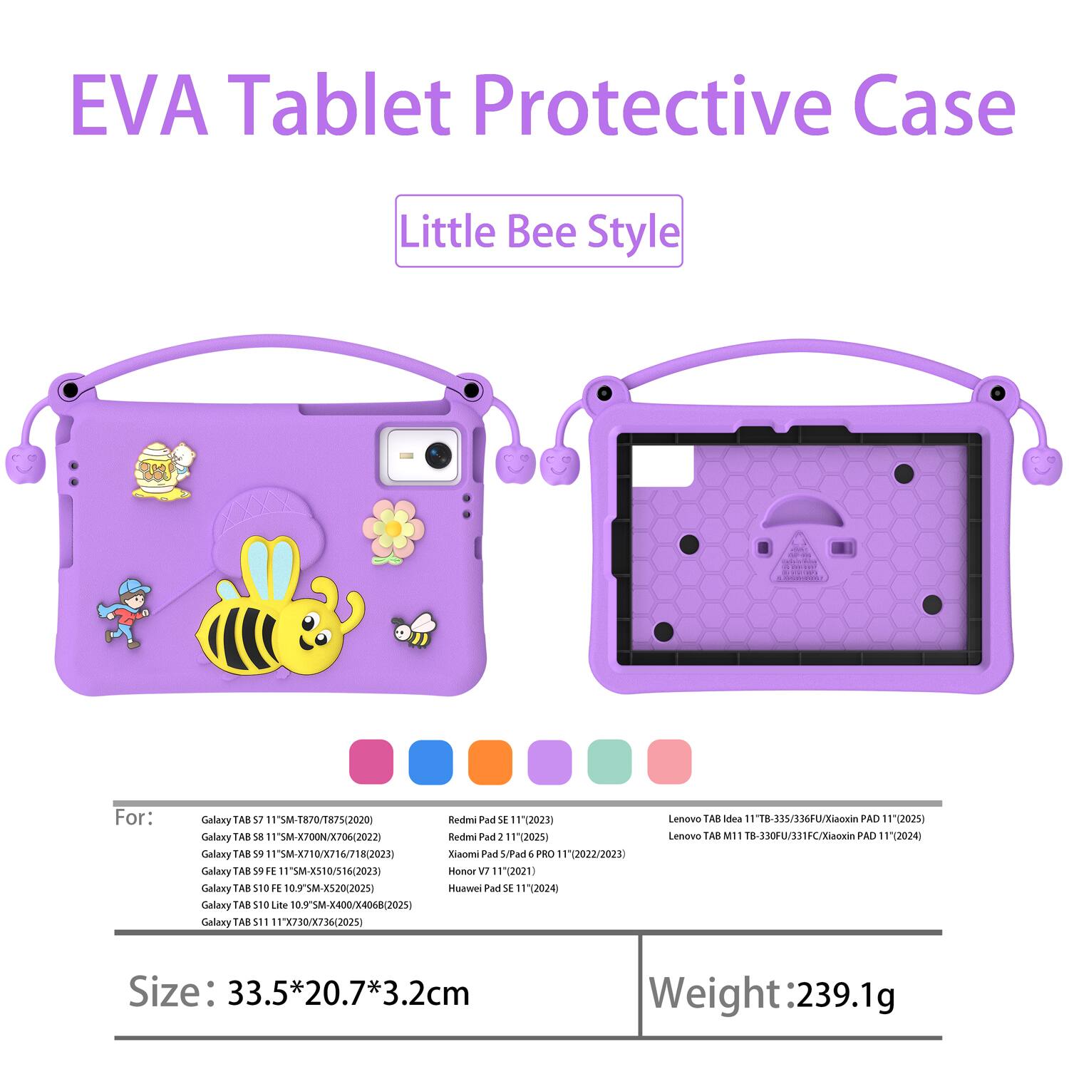 EVA Tablet Protective Case Little Bee Style 680

For: 
- Galaxy TAB S7 11" SM-T870/T875 (2020)
- Galaxy TAB S8 11" SM-X700/X706 (2022)
- Galaxy TAB S9 11" SM-X706/T718 (2023)
- Galaxy TAB S9 FE 10.9" SM-X520 (2025)
- Galaxy TAB S10 Lite 10.9" SM-X400/X068 (2025)
- Galaxy TAB S11 11" X730/X736 (2025)
- Redmi Pad SE 11" 2023
- Redmi Pad 2 11" 2023
- Redmi Pad 5 11" 2023
- Honor V7 11" 2021
- Huawei Pad SE 11" 2024
- Lenovo TAB Idea 11" TB-353/36FU/X
