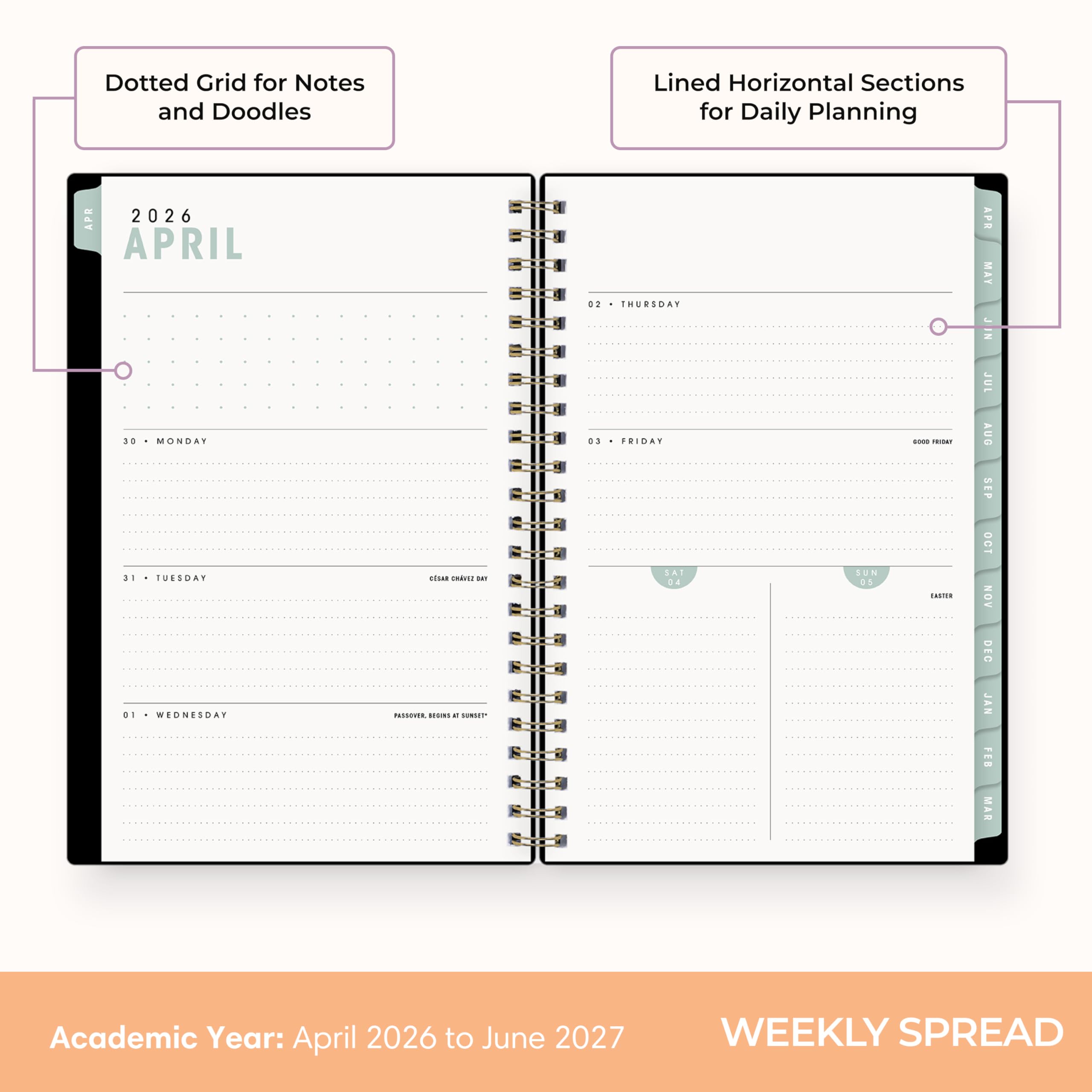 Dotted Grid for Notes and Doodles  
Lined Horizontal Sections for Daily Planning  

APR 2026  
APRIL  
30 MONDAY  
31 TUESDAY  
01 WEDNESDAY  
02 THURSDAY  
03 FRIDAY  
SAT 04  
SUN 05  

CSAR CHAISE on PASSOVER BESINS x spar  
0000 REDICIAL DRUTH  

APR MAY JUN JUL AUG SEP OCT NOV DEC JAN FEB MAR  

Academic Year: April 2026 to June 2027  
WEEKLY SPREAD