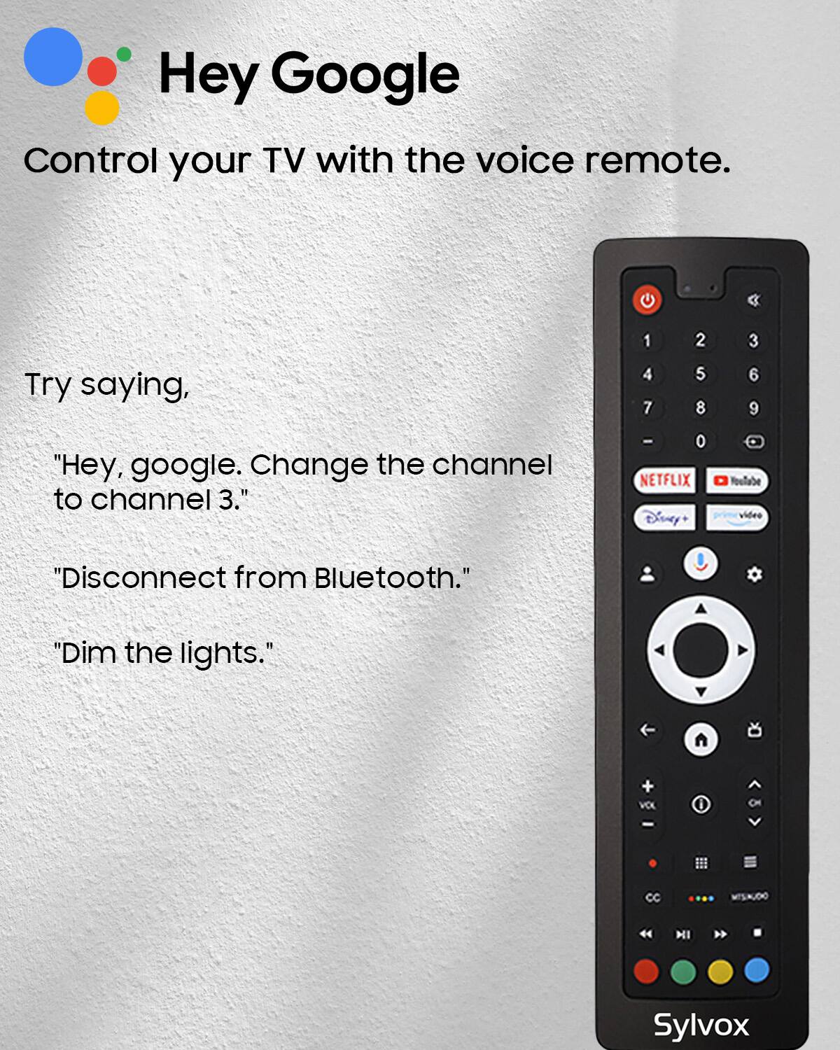 Hey Google Control your TV with the voice remote.
Try saying,
1 4 7
2 5 8
3 6 9
"Hey, google. Change the channel to channel 3."
- O NETFLIX Disney+
sculoo! video
"Disconnect from Bluetooth."
"Dim the lights.
A
+ VOL
CC
MISINUDO
HI

Sylvox
