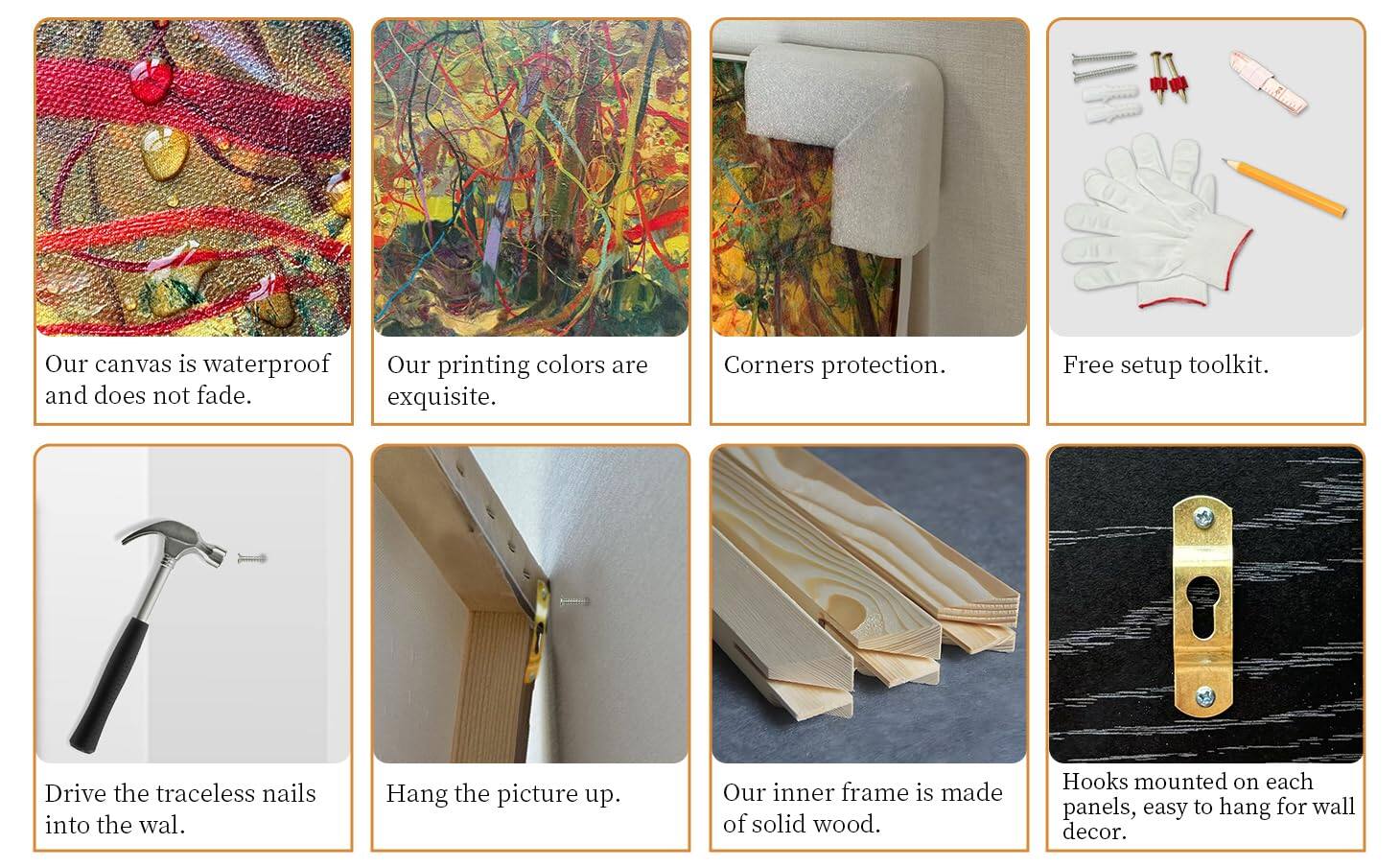 1. Our canvas is waterproof and does not fade.
2. Our printing colors are exquisite.
3. Corners protection.
4. Free setup toolkit.
5. Drive the traceless nails into the wall.
6. Hang the picture up.
7. Our inner frame is made of solid wood.
8. Hooks mounted on each panels, easy to hang for wall decor.
