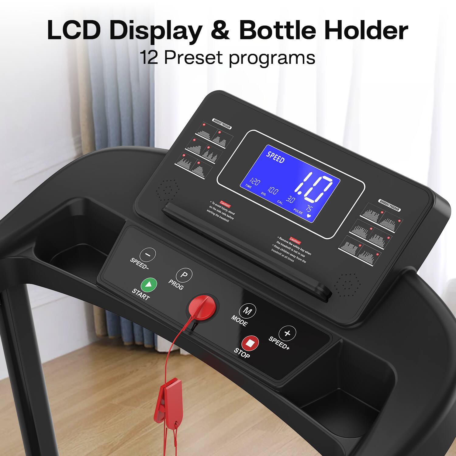 LCD Display & Bottle Holder  
12 Preset programs  

SPEED  
1.0  

TIME 12:00  
DIST 10.0  
CAL 3.0  
PULSE 75  

SPEED-  
PROG  
START  

MODE  
STOP  
SPEED+
