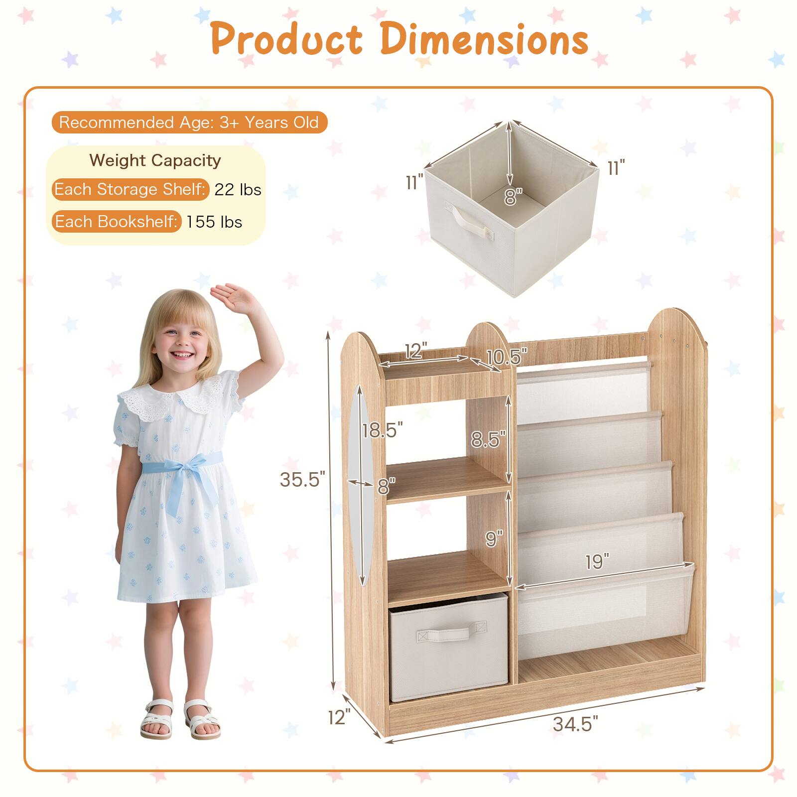 Product Dimensions  
Recommended Age: 3+ Years Old  
Weight Capacity  
Each Storage Shelf: 22 lbs  
Each Bookshelf: 155 lbs  

11" x 8" x 11"  
12" x 10.5" x 18.5"  
8.5" x 9" x 19"  
12" x 8" x 35.5"  
34.5"