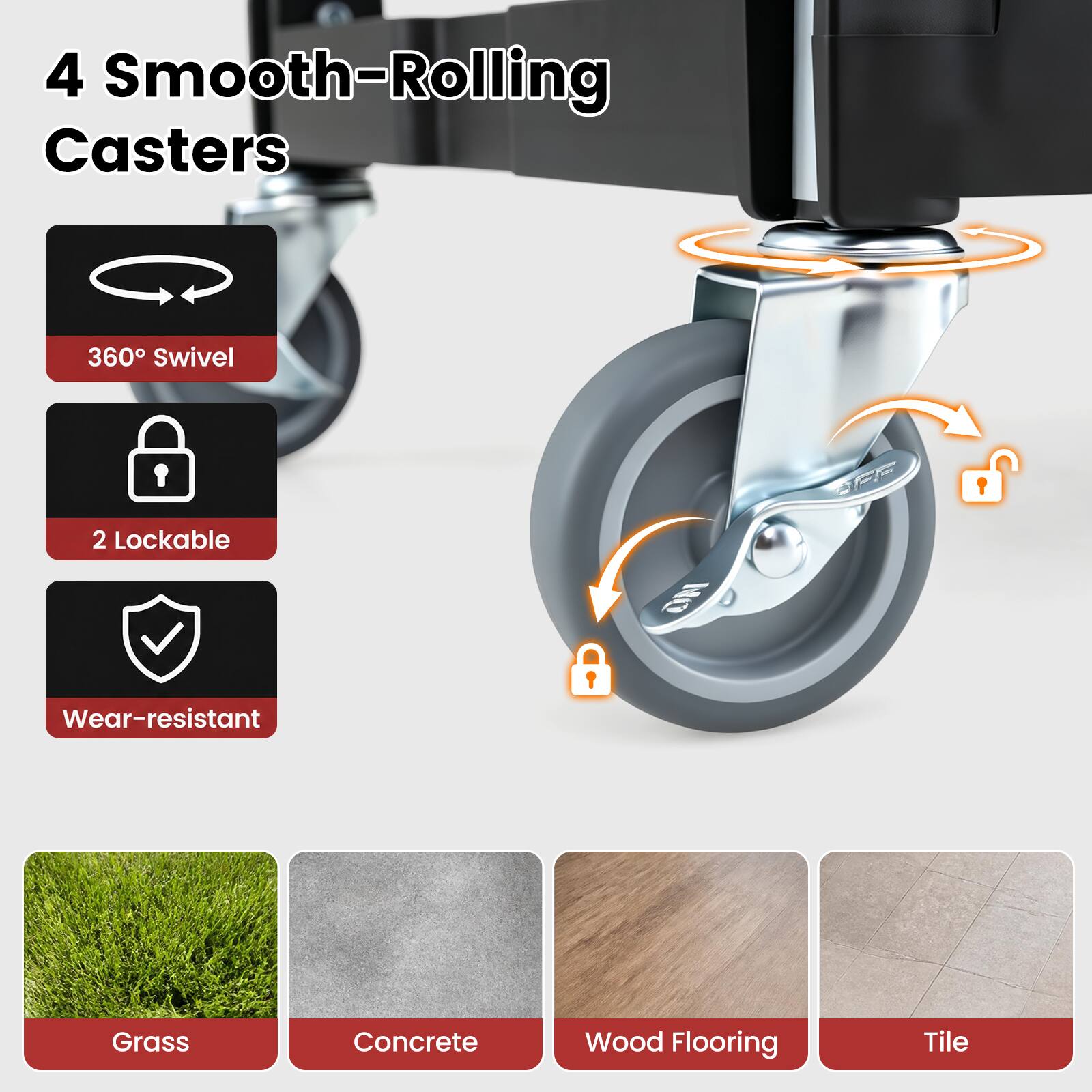 4 Smooth-Rolling Casters  
360° Swivel  
2 Lockable  
Wear-resistant  
Grass  
Concrete  
Wood Flooring  
Tile