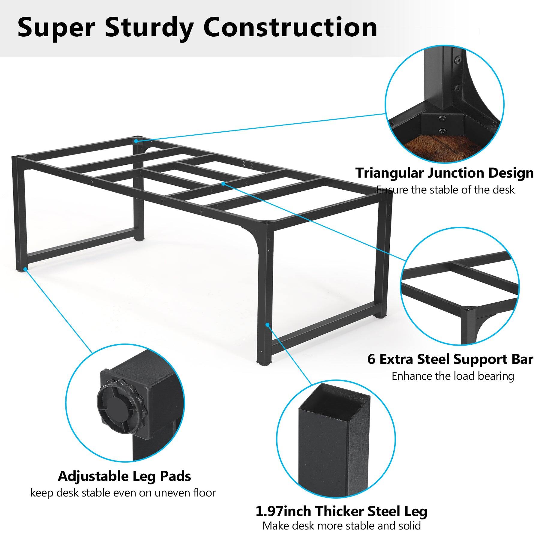 Super Sturdy Construction

Triangular Junction Design Ensure the stable of the desk

6 Extra Steel Support Bar Enhance the load bearing

Adjustable Leg Pads keep desk stable even on uneven floor

1.97inch Thicker Steel Leg Make desk more stable and solid
