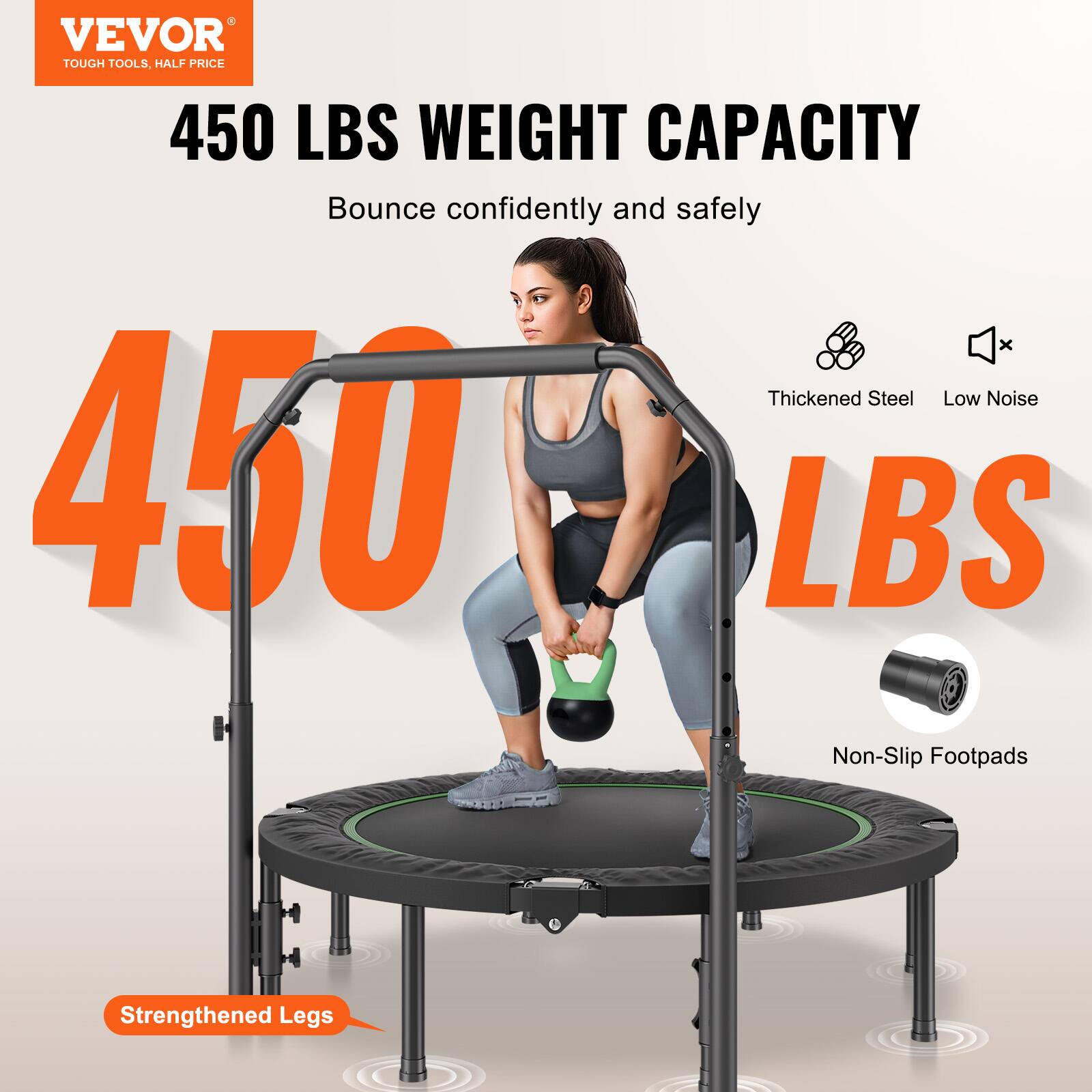 VEVOR  
TOUGH TOOLS, HALF PRICE  

450 LBS WEIGHT CAPACITY  
Bounce confidently and safely  

450 LBS  

Thickened Steel  
Low Noise  
Non-Slip Footpads  
Strengthened Legs