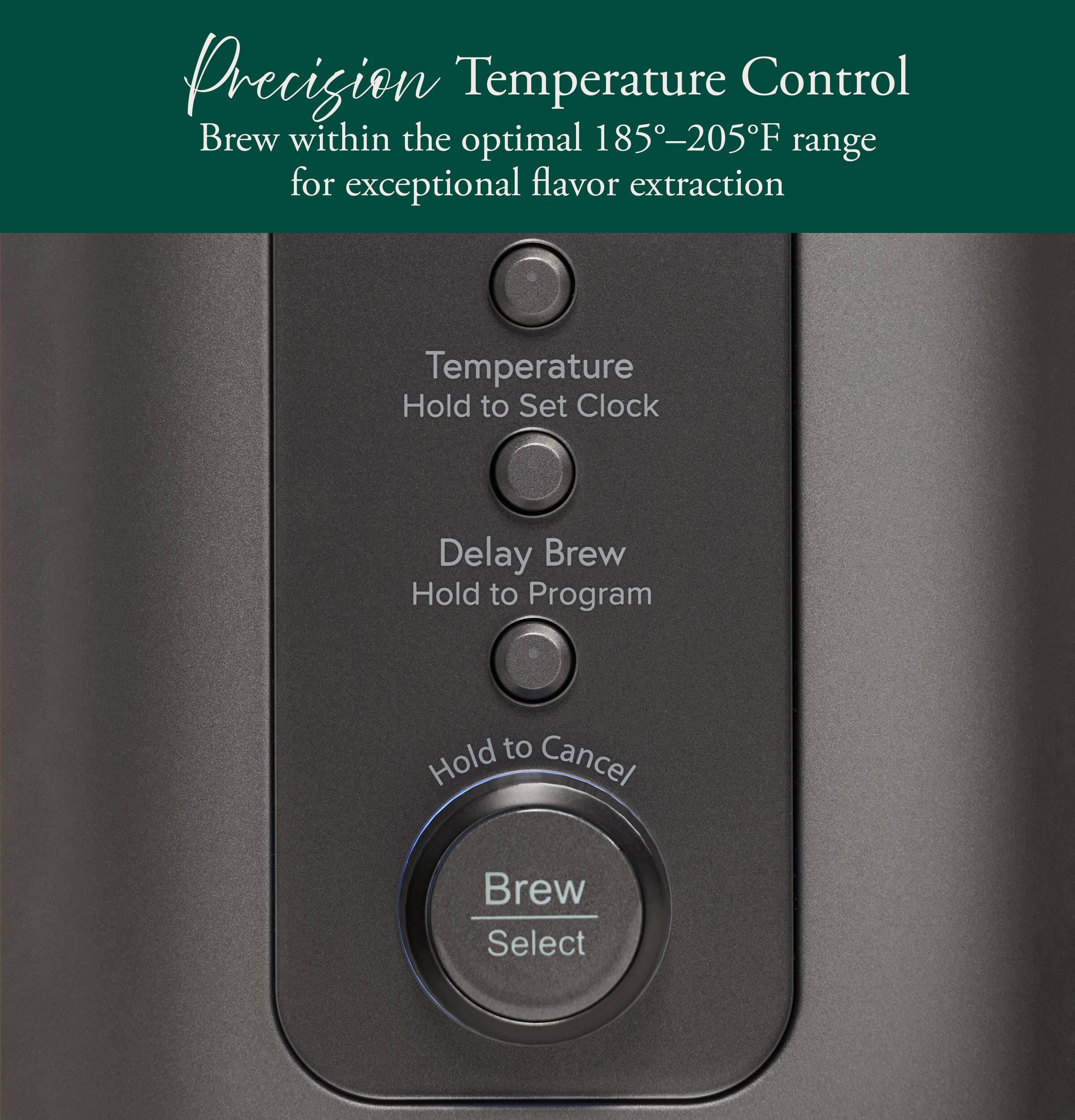 Precision Temperature Control  
Brew within the optimal 185-205°F range for exceptional flavor extraction  

Temperature  
Hold to Set Clock  

Delay Brew  
Hold to Program  

Hold to Cancel  

Brew Select