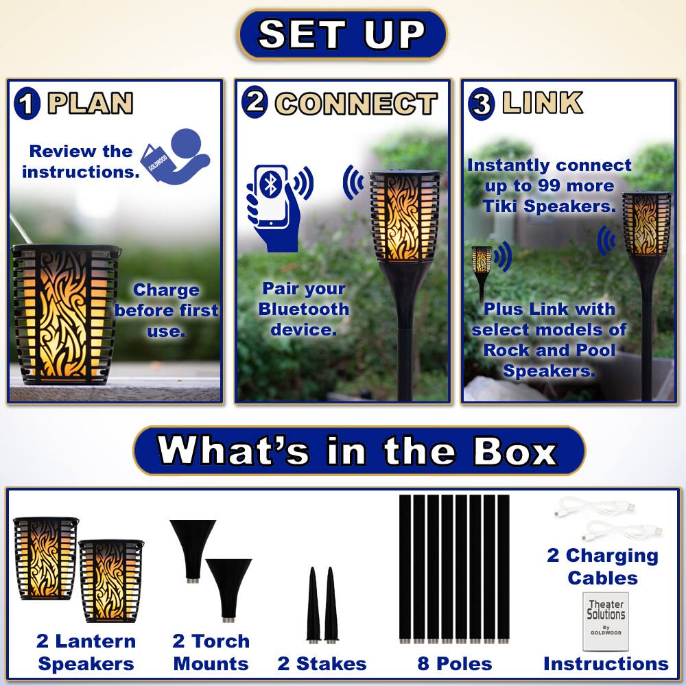 **SET UP**

1. **PLAN**
   - Review the instructions.
   - Charge before first use.

2. **CONNECT**
   - Pair your Bluetooth device.

3. **LINK**
   - Instantly connect up to 99 more Tiki Speakers.
   - Plus Link with select models of Rock and Pool Speakers.

**What's in the Box**

- 2 Lantern Speakers
- 2 Torch Mounts
- 2 Stakes
- 8 Poles
- 2 Charging Cables
- Instructions