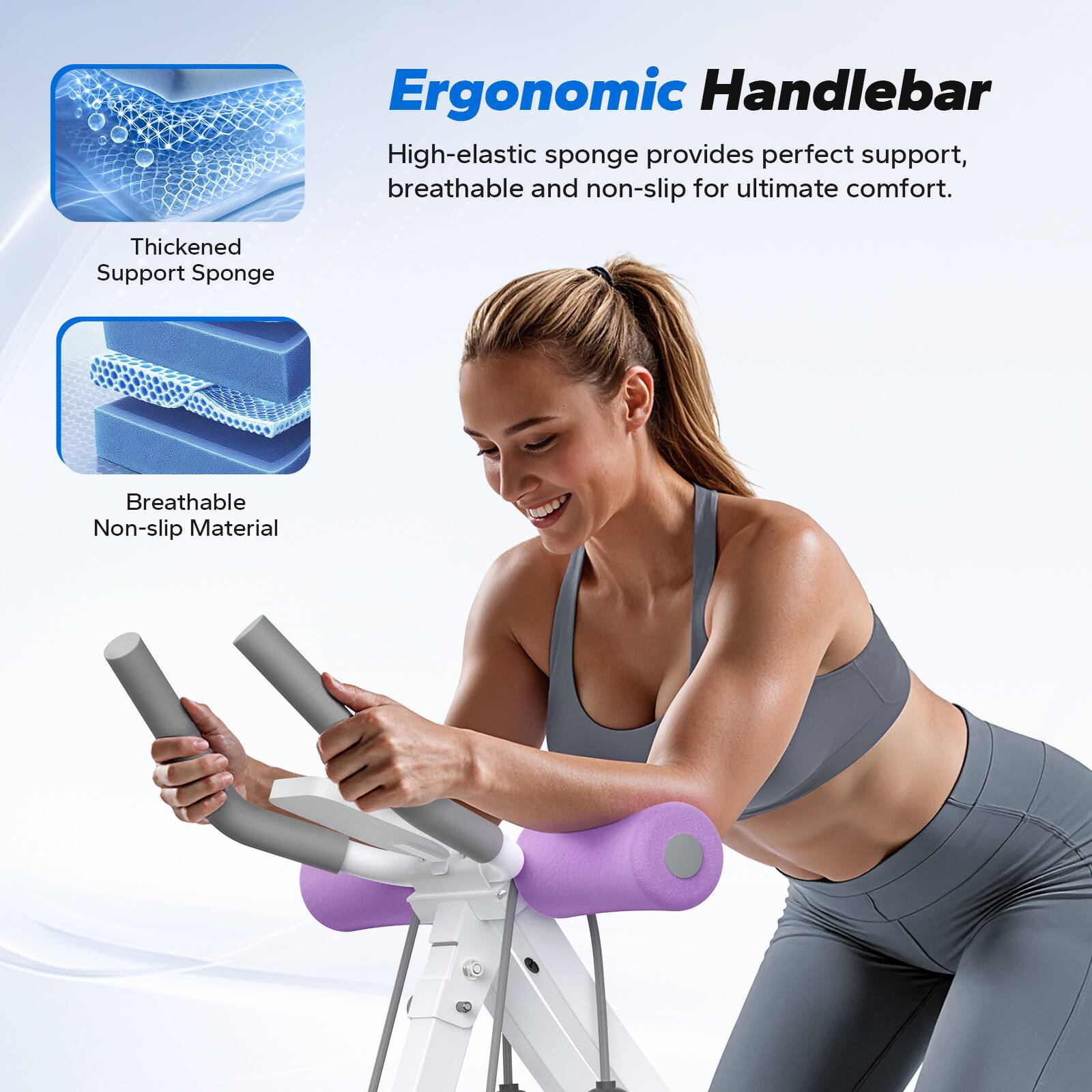 Ergonomic Handlebar

High-elastic sponge provides perfect support, breathable and non-slip for ultimate comfort.

Thickened Support Sponge

Breathable Non-slip Material