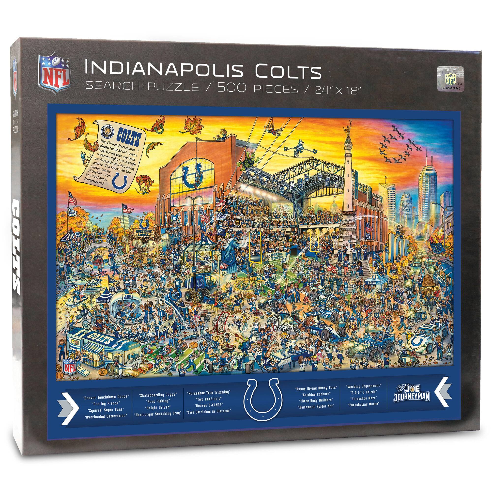 NFL INDIANAPOLIS COLTS SEARCH PUZZLE / 500 PIECES / 24" X 18"

COLTS

5 COLTS played

P - COLTS Joey CE s a d - I nS - - - ghe a NS - Taa aE A jerses iN a a - a Iadden snen

MIL TaE P Fnd ..an - - Inermpao AS COLT'S NFI Buroeshor Toee Brieming Teschdown Banca" "Sateboording DHSUY" "RE The Cardinata" Planes* "Tam Sishing "Beeling Tearal DFENCE* Tusr" Teight Drleer" "Squirral Saper Irte a Estreer Swatshing SIH "Teeriiaded CammIaar Henborger R Sring Rsty IHrr" "Tombias Conheet" The Bade delders" "Eeanante Spidter Ber* WIctIN " JOE 20015 Bairte* "Reramhes RA"

"Brave Touchdown Dance" "Dealing Plans" "Squirrel Super Fans" "Overloaded